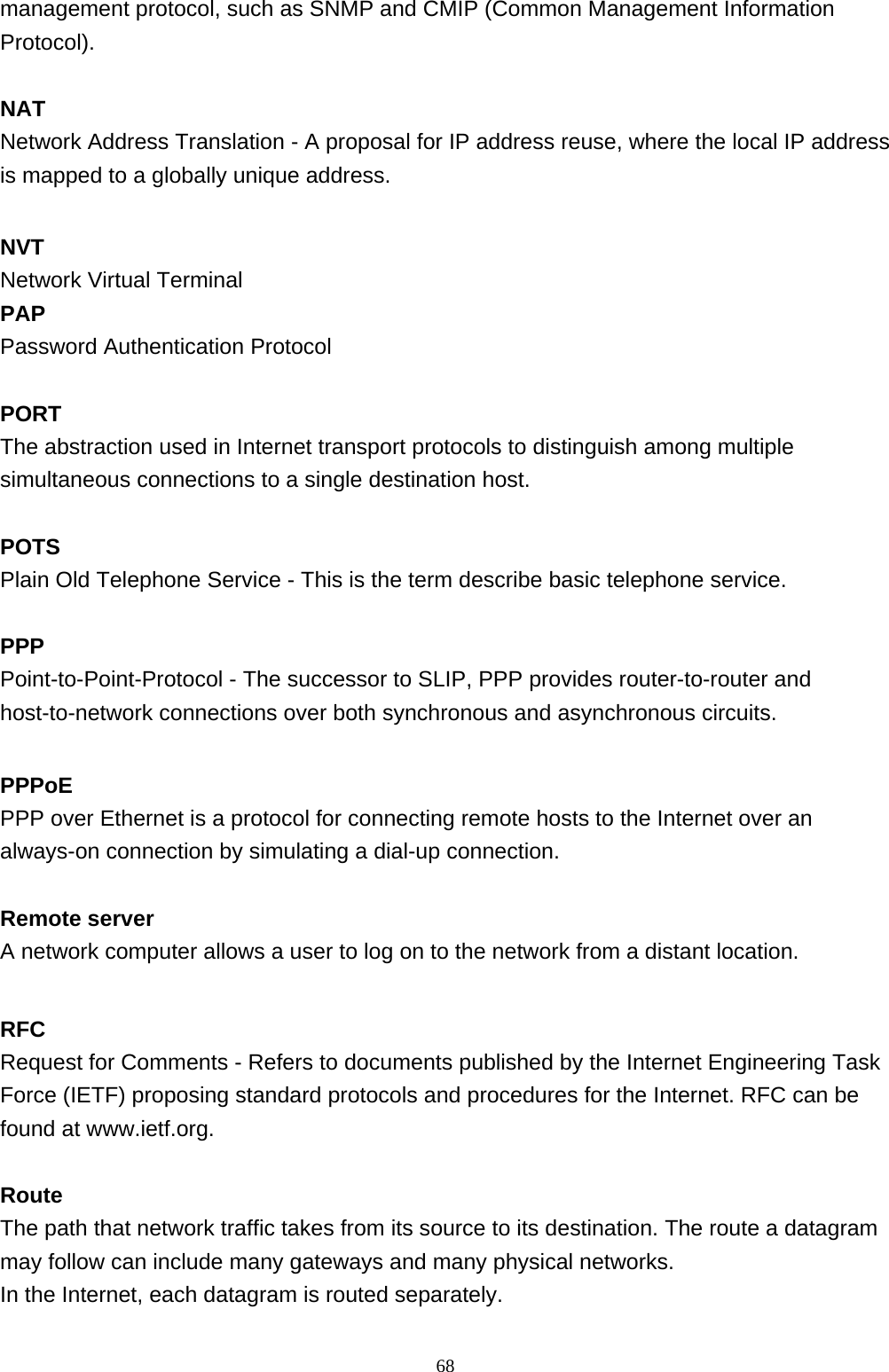 management protocol, such as SNMP and CMIP (Common Management Information Protocol).  NAT Network Address Translation - A proposal for IP address reuse, where the local IP address is mapped to a globally unique address.  NVT Network Virtual Terminal PAP Password Authentication Protocol  PORT The abstraction used in Internet transport protocols to distinguish among multiple simultaneous connections to a single destination host.  POTS Plain Old Telephone Service - This is the term describe basic telephone service.  PPP Point-to-Point-Protocol - The successor to SLIP, PPP provides router-to-router and host-to-network connections over both synchronous and asynchronous circuits.  PPPoE PPP over Ethernet is a protocol for connecting remote hosts to the Internet over an always-on connection by simulating a dial-up connection.  Remote server A network computer allows a user to log on to the network from a distant location.    RFC Request for Comments - Refers to documents published by the Internet Engineering Task Force (IETF) proposing standard protocols and procedures for the Internet. RFC can be found at www.ietf.org.  Route The path that network traffic takes from its source to its destination. The route a datagram may follow can include many gateways and many physical networks.  In the Internet, each datagram is routed separately.                                                             68