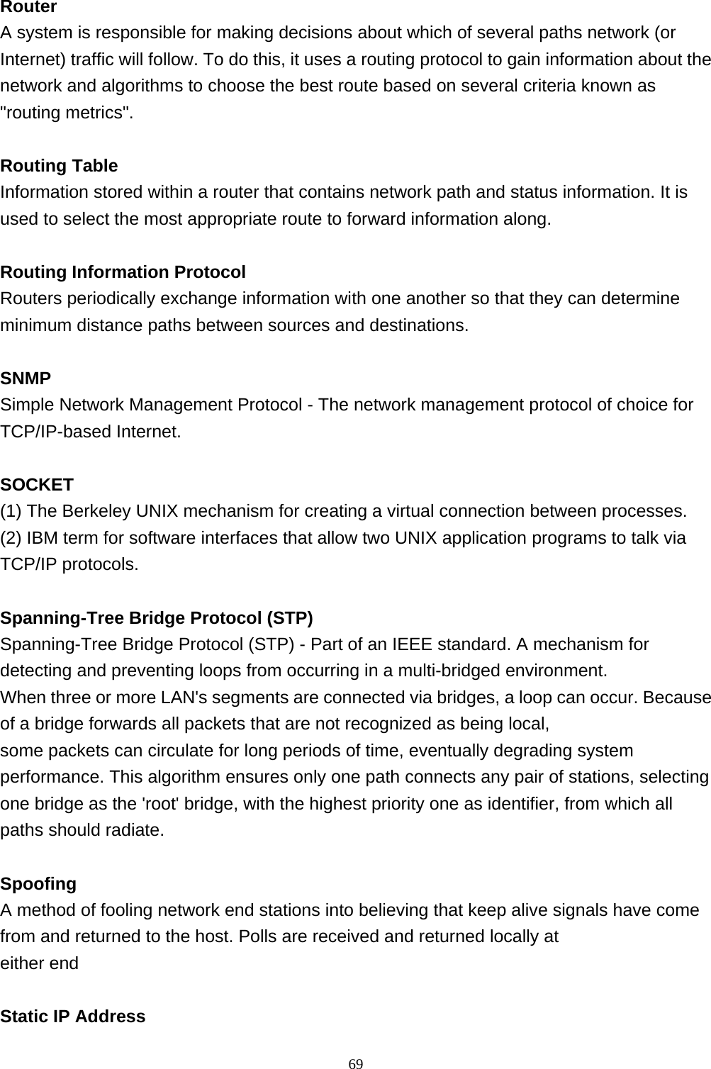  Router A system is responsible for making decisions about which of several paths network (or Internet) traffic will follow. To do this, it uses a routing protocol to gain information about the network and algorithms to choose the best route based on several criteria known as &quot;routing metrics&quot;.  Routing Table Information stored within a router that contains network path and status information. It is used to select the most appropriate route to forward information along.  Routing Information Protocol Routers periodically exchange information with one another so that they can determine minimum distance paths between sources and destinations.  SNMP Simple Network Management Protocol - The network management protocol of choice for TCP/IP-based Internet.  SOCKET (1) The Berkeley UNIX mechanism for creating a virtual connection between processes. (2) IBM term for software interfaces that allow two UNIX application programs to talk via TCP/IP protocols.  Spanning-Tree Bridge Protocol (STP) Spanning-Tree Bridge Protocol (STP) - Part of an IEEE standard. A mechanism for detecting and preventing loops from occurring in a multi-bridged environment.  When three or more LAN&apos;s segments are connected via bridges, a loop can occur. Because of a bridge forwards all packets that are not recognized as being local,  some packets can circulate for long periods of time, eventually degrading system performance. This algorithm ensures only one path connects any pair of stations, selecting one bridge as the &apos;root&apos; bridge, with the highest priority one as identifier, from which all paths should radiate.  Spoofing A method of fooling network end stations into believing that keep alive signals have come from and returned to the host. Polls are received and returned locally at  either end  Static IP Address                                                             69
