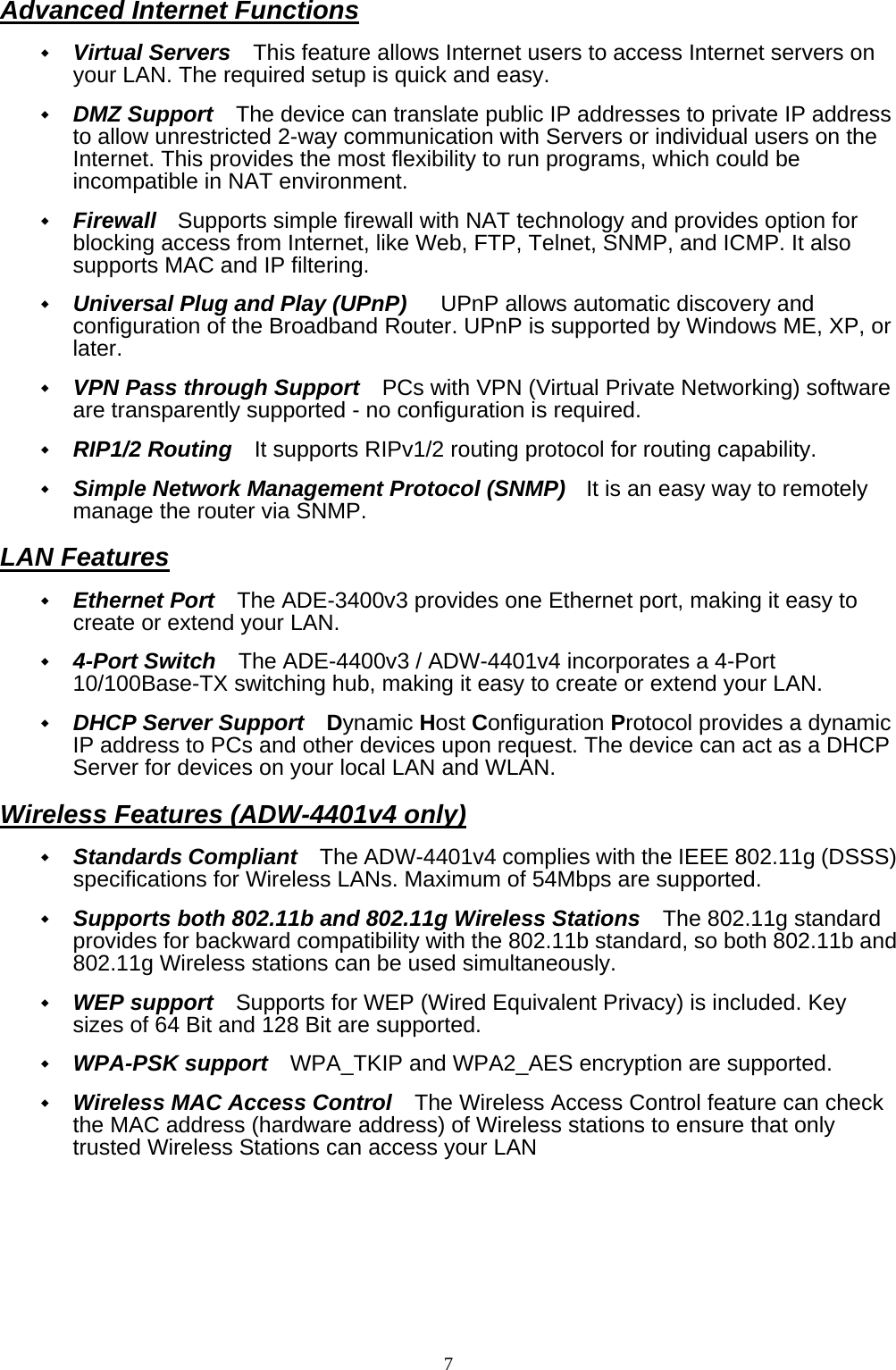 Advanced Internet Functions  Virtual Servers   This feature allows Internet users to access Internet servers on your LAN. The required setup is quick and easy.  DMZ Support    The device can translate public IP addresses to private IP address to allow unrestricted 2-way communication with Servers or individual users on the Internet. This provides the most flexibility to run programs, which could be incompatible in NAT environment.  Firewall  Supports simple firewall with NAT technology and provides option for blocking access from Internet, like Web, FTP, Telnet, SNMP, and ICMP. It also supports MAC and IP filtering.  Universal Plug and Play (UPnP)      UPnP allows automatic discovery and configuration of the Broadband Router. UPnP is supported by Windows ME, XP, or later.  VPN Pass through Support    PCs with VPN (Virtual Private Networking) software are transparently supported - no configuration is required.  RIP1/2 Routing   It supports RIPv1/2 routing protocol for routing capability.  Simple Network Management Protocol (SNMP)    It is an easy way to remotely manage the router via SNMP. LAN Features  Ethernet Port    The ADE-3400v3 provides one Ethernet port, making it easy to create or extend your LAN.  4-Port Switch    The ADE-4400v3 / ADW-4401v4 incorporates a 4-Port 10/100Base-TX switching hub, making it easy to create or extend your LAN.  DHCP Server Support    Dynamic Host Configuration Protocol provides a dynamic IP address to PCs and other devices upon request. The device can act as a DHCP Server for devices on your local LAN and WLAN. Wireless Features (ADW-4401v4 only)  Standards Compliant    The ADW-4401v4 complies with the IEEE 802.11g (DSSS) specifications for Wireless LANs. Maximum of 54Mbps are supported.  Supports both 802.11b and 802.11g Wireless Stations    The 802.11g standard provides for backward compatibility with the 802.11b standard, so both 802.11b and 802.11g Wireless stations can be used simultaneously.  WEP support    Supports for WEP (Wired Equivalent Privacy) is included. Key sizes of 64 Bit and 128 Bit are supported.  WPA-PSK support    WPA_TKIP and WPA2_AES encryption are supported.  Wireless MAC Access Control    The Wireless Access Control feature can check the MAC address (hardware address) of Wireless stations to ensure that only trusted Wireless Stations can access your LAN 7 