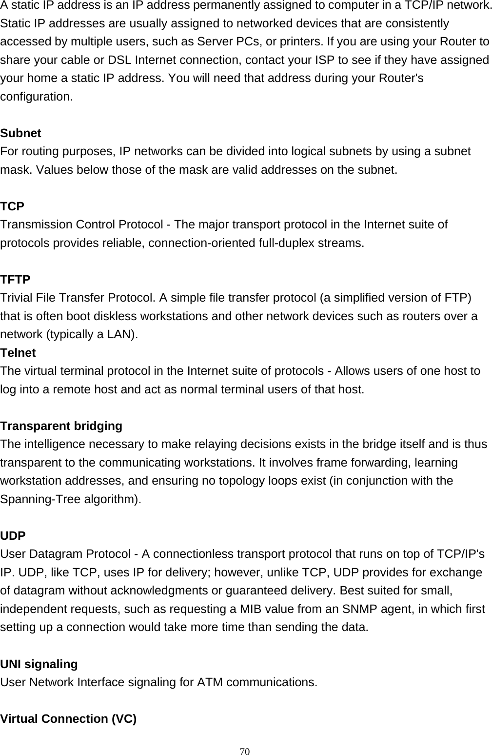 A static IP address is an IP address permanently assigned to computer in a TCP/IP network. Static IP addresses are usually assigned to networked devices that are consistently accessed by multiple users, such as Server PCs, or printers. If you are using your Router to share your cable or DSL Internet connection, contact your ISP to see if they have assigned your home a static IP address. You will need that address during your Router&apos;s configuration.  Subnet For routing purposes, IP networks can be divided into logical subnets by using a subnet mask. Values below those of the mask are valid addresses on the subnet.  TCP Transmission Control Protocol - The major transport protocol in the Internet suite of protocols provides reliable, connection-oriented full-duplex streams.  TFTP Trivial File Transfer Protocol. A simple file transfer protocol (a simplified version of FTP) that is often boot diskless workstations and other network devices such as routers over a network (typically a LAN). Telnet The virtual terminal protocol in the Internet suite of protocols - Allows users of one host to log into a remote host and act as normal terminal users of that host.  Transparent bridging The intelligence necessary to make relaying decisions exists in the bridge itself and is thus transparent to the communicating workstations. It involves frame forwarding, learning workstation addresses, and ensuring no topology loops exist (in conjunction with the Spanning-Tree algorithm).  UDP User Datagram Protocol - A connectionless transport protocol that runs on top of TCP/IP&apos;s IP. UDP, like TCP, uses IP for delivery; however, unlike TCP, UDP provides for exchange of datagram without acknowledgments or guaranteed delivery. Best suited for small, independent requests, such as requesting a MIB value from an SNMP agent, in which first setting up a connection would take more time than sending the data.  UNI signaling User Network Interface signaling for ATM communications.  Virtual Connection (VC)                                                             70