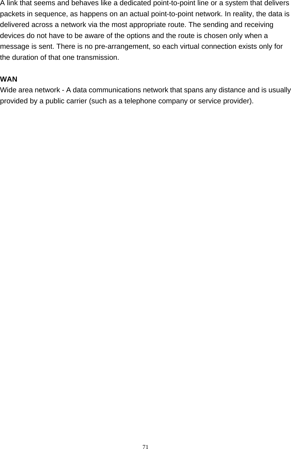                                                             71A link that seems and behaves like a dedicated point-to-point line or a system that delivers packets in sequence, as happens on an actual point-to-point network. In reality, the data is delivered across a network via the most appropriate route. The sending and receiving devices do not have to be aware of the options and the route is chosen only when a message is sent. There is no pre-arrangement, so each virtual connection exists only for the duration of that one transmission.  WAN Wide area network - A data communications network that spans any distance and is usually provided by a public carrier (such as a telephone company or service provider).   