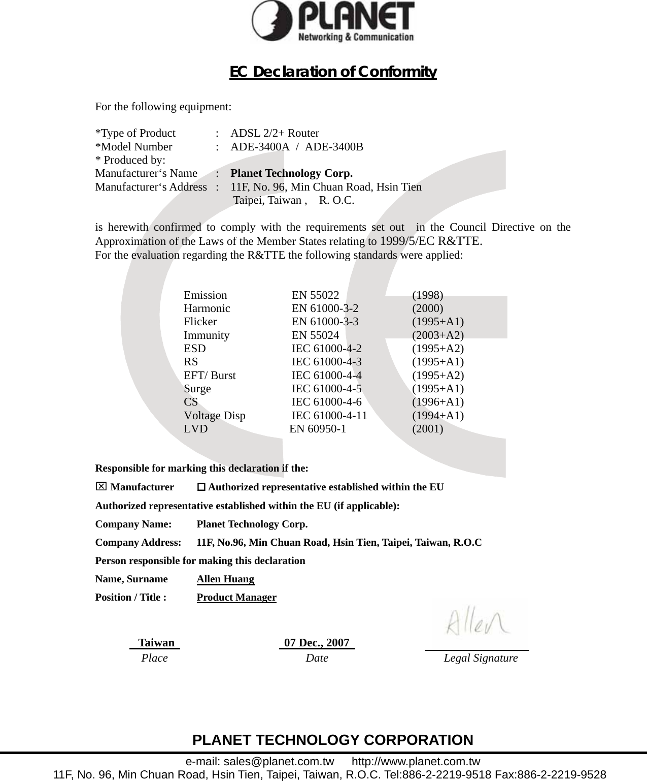  PLANET TECHNOLOGY CORPORATION e-mail: sales@planet.com.tw   http://www.planet.com.tw 11F, No. 96, Min Chuan Road, Hsin Tien, Taipei, Taiwan, R.O.C. Tel:886-2-2219-9518 Fax:886-2-2219-9528   EC Declaration of Conformity  For the following equipment:  *Type of Product  :    ADSL 2/2+ Router*Model Number  :  ADE-3400A / ADE-3400B* Produced by: Manufacturer‘s Name  :    Planet Technology Corp. Manufacturer‘s Address  :    11F, No. 96, Min Chuan Road, Hsin Tien      Taipei, Taiwan ,  R. O.C.  is herewith confirmed to comply with the requirements set out  in the Council Directive on the Approximation of the Laws of the Member States relating to 1999/5/EC R&amp;TTE.  For the evaluation regarding the R&amp;TTE the following standards were applied:   Emission EN 55022  (1998)  Harmonic   EN 61000-3-2  (2000) Flicker EN 61000-3-3 (1995+A1) Immunity    EN 55024  (2003+A2) ESD    IEC 61000-4-2    (1995+A2) RS    IEC 61000-4-3   (1995+A1) EFT/ Burst    IEC 61000-4-4    (1995+A2) Surge IEC 61000-4-5 (1995+A1) CS IEC 61000-4-6 (1996+A1) Voltage Disp  IEC 61000-4-11  (1994+A1) LVD              EN 60950-1  (2001)   Responsible for marking this declaration if the: ⌧ Manufacturer   Authorized representative established within the EU Authorized representative established within the EU (if applicable): Company Name:    Planet Technology Corp. Company Address:  11F, No.96, Min Chuan Road, Hsin Tien, Taipei, Taiwan, R.O.C Person responsible for making this declaration Name, Surname      Allen HuangPosition / Title :      Product Manager   Taiwan     07 Dec., 2007Place Date Legal Signature  