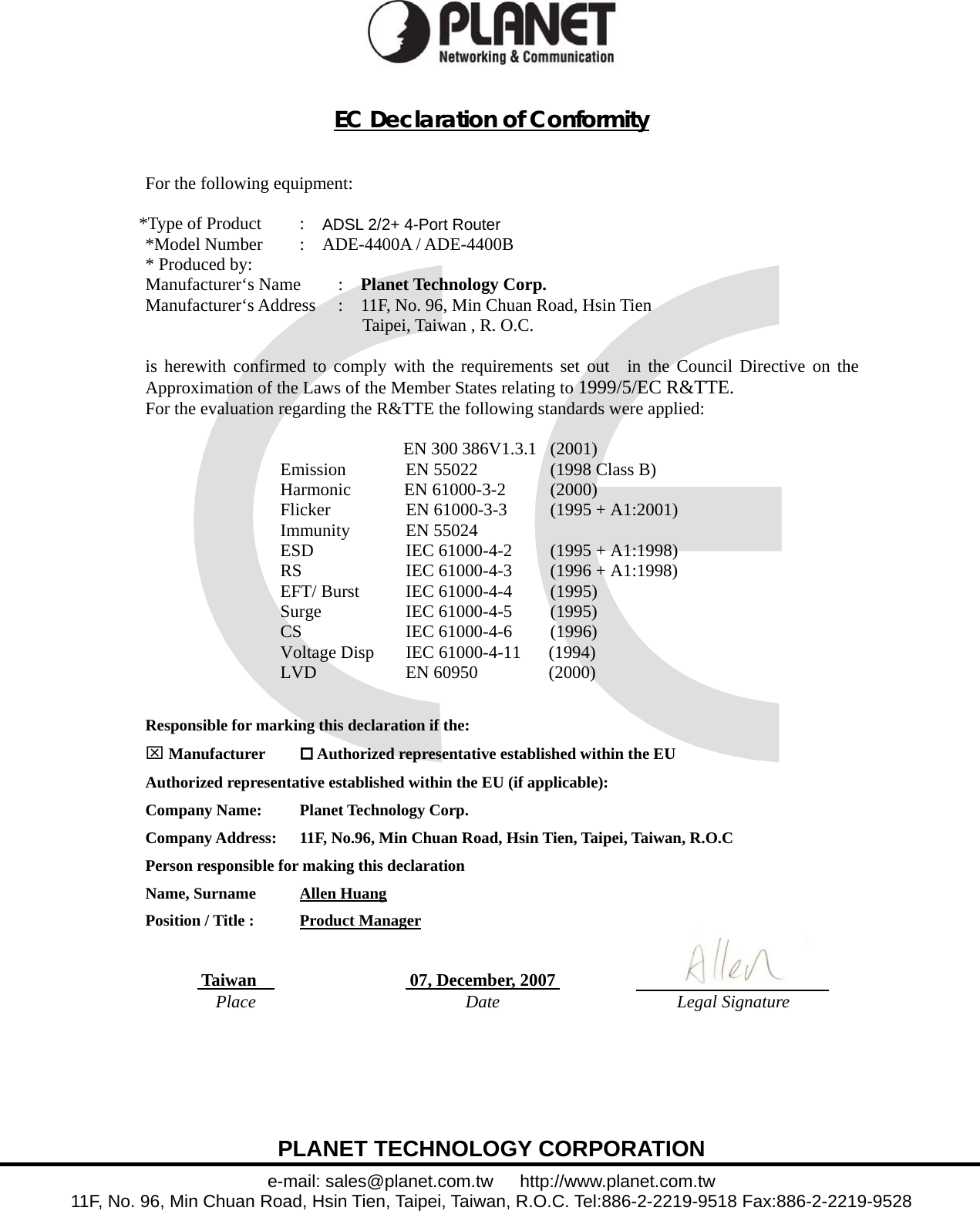  PLANET TECHNOLOGY CORPORATION e-mail: sales@planet.com.tw   http://www.planet.com.tw 11F, No. 96, Min Chuan Road, Hsin Tien, Taipei, Taiwan, R.O.C. Tel:886-2-2219-9518 Fax:886-2-2219-9528  EC Declaration of Conformity   For the following equipment:  *Type of Product  :    ADSL 2/2+ 4-Port Router *Model Number  :  ADE-4400A / ADE-4400B * Produced by: Manufacturer‘s Name  :    Planet Technology Corp. Manufacturer‘s Address  :    11F, No. 96, Min Chuan Road, Hsin Tien        Taipei, Taiwan , R. O.C.  is herewith confirmed to comply with the requirements set out  in the Council Directive on the Approximation of the Laws of the Member States relating to 1999/5/EC R&amp;TTE.  For the evaluation regarding the R&amp;TTE the following standards were applied:         EN 300 386V1.3.1  (2001)           Emission  EN 55022  (1998 Class B)   Harmonic      EN 61000-3-2  (2000)  Flicker  EN 61000-3-3  (1995 + A1:2001) Immunity   EN 55024   ESD    IEC 61000-4-2    (1995 + A1:1998) RS      IEC 61000-4-3    (1996 + A1:1998) EFT/ Burst    IEC 61000-4-4    (1995) Surge IEC 61000-4-5 (1995) CS IEC 61000-4-6 (1996) Voltage Disp  IEC 61000-4-11      (1994) LVD   EN 60950    (2000)  Responsible for marking this declaration if the: ⌧ Manufacturer   Authorized representative established within the EU Authorized representative established within the EU (if applicable): Company Name:    Planet Technology Corp. Company Address:  11F, No.96, Min Chuan Road, Hsin Tien, Taipei, Taiwan, R.O.C Person responsible for making this declaration Name, Surname      Allen Huang Position / Title :    Product Manager   Taiwan      07, December, 2007   Place Date Legal Signature  