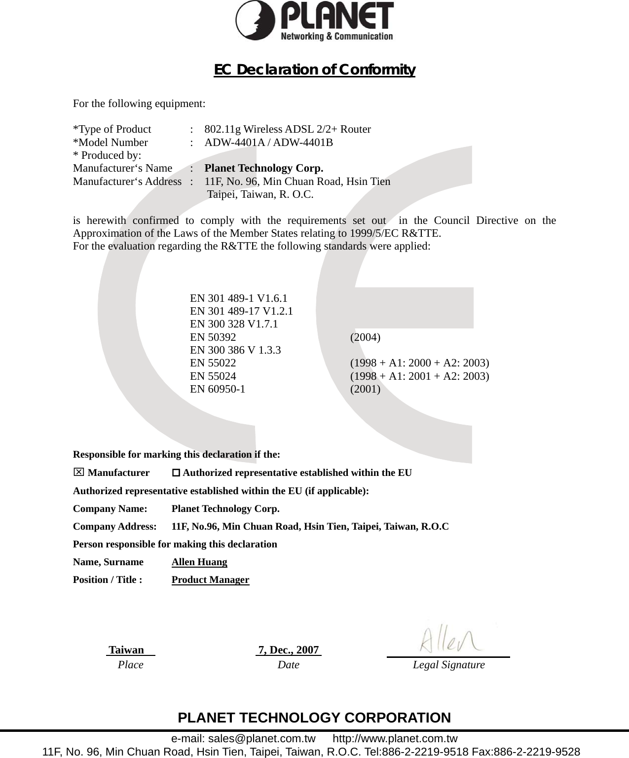  PLANET TECHNOLOGY CORPORATION e-mail: sales@planet.com.tw   http://www.planet.com.tw 11F, No. 96, Min Chuan Road, Hsin Tien, Taipei, Taiwan, R.O.C. Tel:886-2-2219-9518 Fax:886-2-2219-9528   EC Declaration of Conformity   For the following equipment:  *Type of Product  :    802.11g Wireless ADSL 2/2+ Router *Model Number  :  ADW-4401A / ADW-4401B * Produced by: Manufacturer‘s Name  :    Planet Technology Corp. Manufacturer‘s Address  :    11F, No. 96, Min Chuan Road, Hsin Tien      Taipei, Taiwan, R. O.C.  is herewith confirmed to comply with the requirements set out  in the Council Directive on the Approximation of the Laws of the Member States relating to 1999/5/EC R&amp;TTE.   For the evaluation regarding the R&amp;TTE the following standards were applied:    EN 301 489-1 V1.6.1 EN 301 489-17 V1.2.1 EN 300 328 V1.7.1 EN 50392  (2004) EN 300 386 V 1.3.3 EN 55022  (1998 + A1: 2000 + A2: 2003) EN 55024  (1998 + A1: 2001 + A2: 2003) EN 60950-1  (2001)    Responsible for marking this declaration if the: ⌧ Manufacturer   Authorized representative established within the EU Authorized representative established within the EU (if applicable): Company Name:    Planet Technology Corp. Company Address:  11F, No.96, Min Chuan Road, Hsin Tien, Taipei, Taiwan, R.O.C Person responsible for making this declaration Name, Surname      Allen Huang Position / Title :      Product Manager      Taiwan     7, Dec., 2007      Place Date Legal Signature  