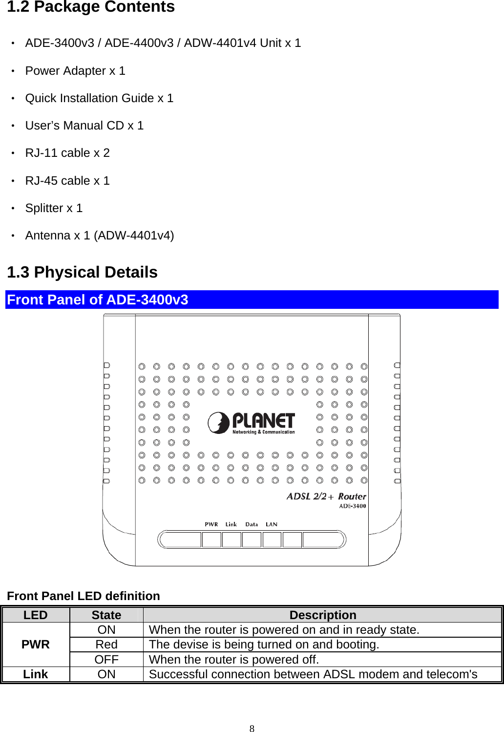 1.2 Package Contents ‧  ADE-3400v3 / ADE-4400v3 / ADW-4401v4 Unit x 1 ‧  Power Adapter x 1 ‧  Quick Installation Guide x 1 ‧  User’s Manual CD x 1 ‧  RJ-11 cable x 2 ‧  RJ-45 cable x 1 ‧  Splitter x 1 ‧  Antenna x 1 (ADW-4401v4) 1.3 Physical Details Front Panel of ADE-3400v3   Front Panel LED definition LED State Description ON When the router is powered on and in ready state. Red  The devise is being turned on and booting. PWR OFF When the router is powered off. Link ON Successful connection between ADSL modem and telecom&apos;s 8 