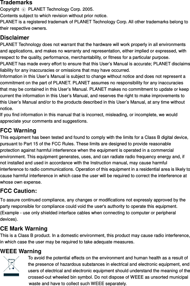 Trademarks Copyright  c  PLANET Technology Corp. 2005. Contents subject to which revision without prior notice. PLANET is a registered trademark of PLANET Technology Corp. All other trademarks belong to their respective owners. Disclaimer PLANET Technology does not warrant that the hardware will work properly in all environments and applications, and makes no warranty and representation, either implied or expressed, with respect to the quality, performance, merchantability, or fitness for a particular purpose. PLANET has made every effort to ensure that this User’s Manual is accurate; PLANET disclaims liability for any inaccuracies or omissions that may have occurred. Information in this User’s Manual is subject to change without notice and does not represent a commitment on the part of PLANET. PLANET assumes no responsibility for any inaccuracies that may be contained in this User’s Manual. PLANET makes no commitment to update or keep current the information in this User’s Manual, and reserves the right to make improvements to this User’s Manual and/or to the products described in this User’s Manual, at any time without notice. If you find information in this manual that is incorrect, misleading, or incomplete, we would appreciate your comments and suggestions. FCC Warning This equipment has been tested and found to comply with the limits for a Class B digital device, pursuant to Part 15 of the FCC Rules. These limits are designed to provide reasonable protection against harmful interference when the equipment is operated in a commercial environment. This equipment generates, uses, and can radiate radio frequency energy and, if not installed and used in accordance with the Instruction manual, may cause harmful interference to radio communications. Operation of this equipment in a residential area is likely to cause harmful interference in which case the user will be required to correct the interference at whose own expense. FCC Caution: To assure continued compliance, any changes or modifications not expressly approved by the party responsible for compliance could void the user&apos;s authority to operate this equipment. (Example - use only shielded interface cables when connecting to computer or peripheral devices). CE Mark Warning This is a Class B product. In a domestic environment, this product may cause radio interference, in which case the user may be required to take adequate measures. WEEE Warning To avoid the potential effects on the environment and human health as a result of the presence of hazardous substances in electrical and electronic equipment, end users of electrical and electronic equipment should understand the meaning of the crossed-out wheeled bin symbol. Do not dispose of WEEE as unsorted municipal         waste and have to collect such WEEE separately. 