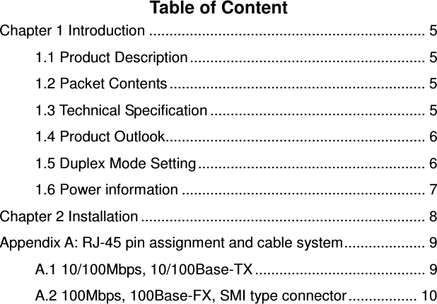 Table of Content Chapter 1 Introduction .................................................................... 5 1.1 Product Description .......................................................... 5 1.2 Packet Contents ............................................................... 5 1.3 Technical Specification ..................................................... 5 1.4 Product Outlook................................................................ 6 1.5 Duplex Mode Setting ........................................................ 6 1.6 Power information ............................................................ 7 Chapter 2 Installation ...................................................................... 8 Appendix A: RJ-45 pin assignment and cable system.................... 9 A.1 10/100Mbps, 10/100Base-TX .......................................... 9 A.2 100Mbps, 100Base-FX, SMI type connector ................. 10  