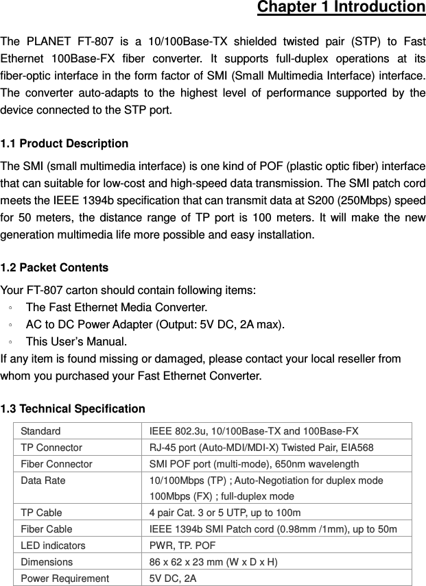 Chapter 1 Introduction The  PLANET  FT-807  is  a  10/100Base-TX  shielded  twisted  pair  (STP)  to  Fast Ethernet  100Base-FX  fiber  converter.  It  supports  full-duplex  operations  at  its fiber-optic interface in the form factor of SMI (Small Multimedia Interface) interface. The  converter  auto-adapts  to  the  highest  level  of  performance  supported  by  the device connected to the STP port. 1.1 Product Description The SMI (small multimedia interface) is one kind of POF (plastic optic fiber) interface that can suitable for low-cost and high-speed data transmission. The SMI patch cord meets the IEEE 1394b specification that can transmit data at S200 (250Mbps) speed for  50  meters,  the  distance  range  of  TP  port  is  100  meters.  It  will  make  the  new generation multimedia life more possible and easy installation. 1.2 Packet Contents Your FT-807 carton should contain following items:   The Fast Ethernet Media Converter. AC to DC Power Adapter (Output: 5V DC, 2A max). This User’s Manual. If any item is found missing or damaged, please contact your local reseller from whom you purchased your Fast Ethernet Converter. 1.3 Technical Specification Standard  IEEE 802.3u, 10/100Base-TX and 100Base-FX TP Connector  RJ-45 port (Auto-MDI/MDI-X) Twisted Pair, EIA568 Fiber Connector  SMI POF port (multi-mode), 650nm wavelength Data Rate  10/100Mbps (TP) ; Auto-Negotiation for duplex mode 100Mbps (FX) ; full-duplex mode TP Cable  4 pair Cat. 3 or 5 UTP, up to 100m Fiber Cable  IEEE 1394b SMI Patch cord (0.98mm /1mm), up to 50m LED indicators  PWR, TP. POF Dimensions  86 x 62 x 23 mm (W x D x H) Power Requirement  5V DC, 2A 