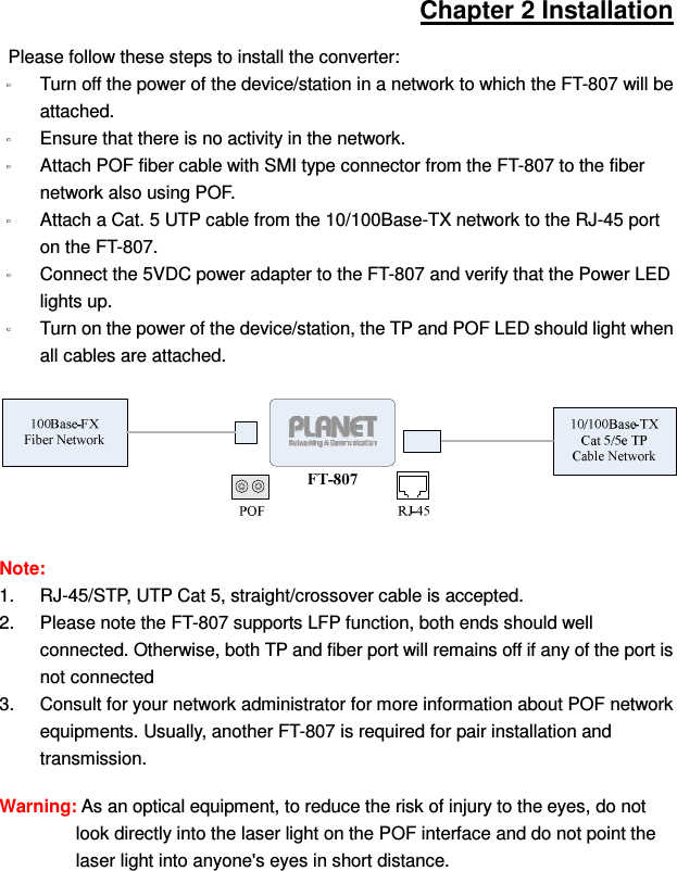 Chapter 2 Installation Please follow these steps to install the converter:   Turn off the power of the device/station in a network to which the FT-807 will be attached. Ensure that there is no activity in the network. Attach POF fiber cable with SMI type connector from the FT-807 to the fiber network also using POF. Attach a Cat. 5 UTP cable from the 10/100Base-TX network to the RJ-45 port on the FT-807. Connect the 5VDC power adapter to the FT-807 and verify that the Power LED lights up. Turn on the power of the device/station, the TP and POF LED should light when all cables are attached.   Note:   1.  RJ-45/STP, UTP Cat 5, straight/crossover cable is accepted. 2.  Please note the FT-807 supports LFP function, both ends should well connected. Otherwise, both TP and fiber port will remains off if any of the port is not connected 3.  Consult for your network administrator for more information about POF network equipments. Usually, another FT-807 is required for pair installation and transmission. Warning: As an optical equipment, to reduce the risk of injury to the eyes, do not look directly into the laser light on the POF interface and do not point the laser light into anyone&apos;s eyes in short distance.    