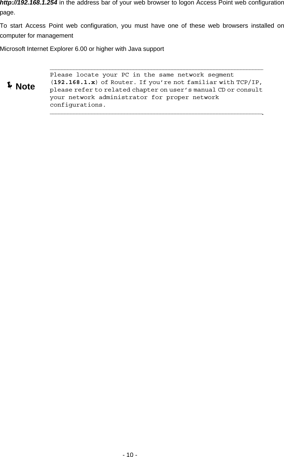   - 10 - http://192.168.1.254 in the address bar of your web browser to logon Access Point web configuration page.  To start Access Point web configuration, you must have one of these web browsers installed on computer for management Microsoft Internet Explorer 6.00 or higher with Java support       ÍNote Please locate your PC in the same network segment (192.168.1.x) of Router. If you’re not familiar with TCP/IP, please refer to related chapter on user’s manual CD or consult your network administrator for proper network configurations. 