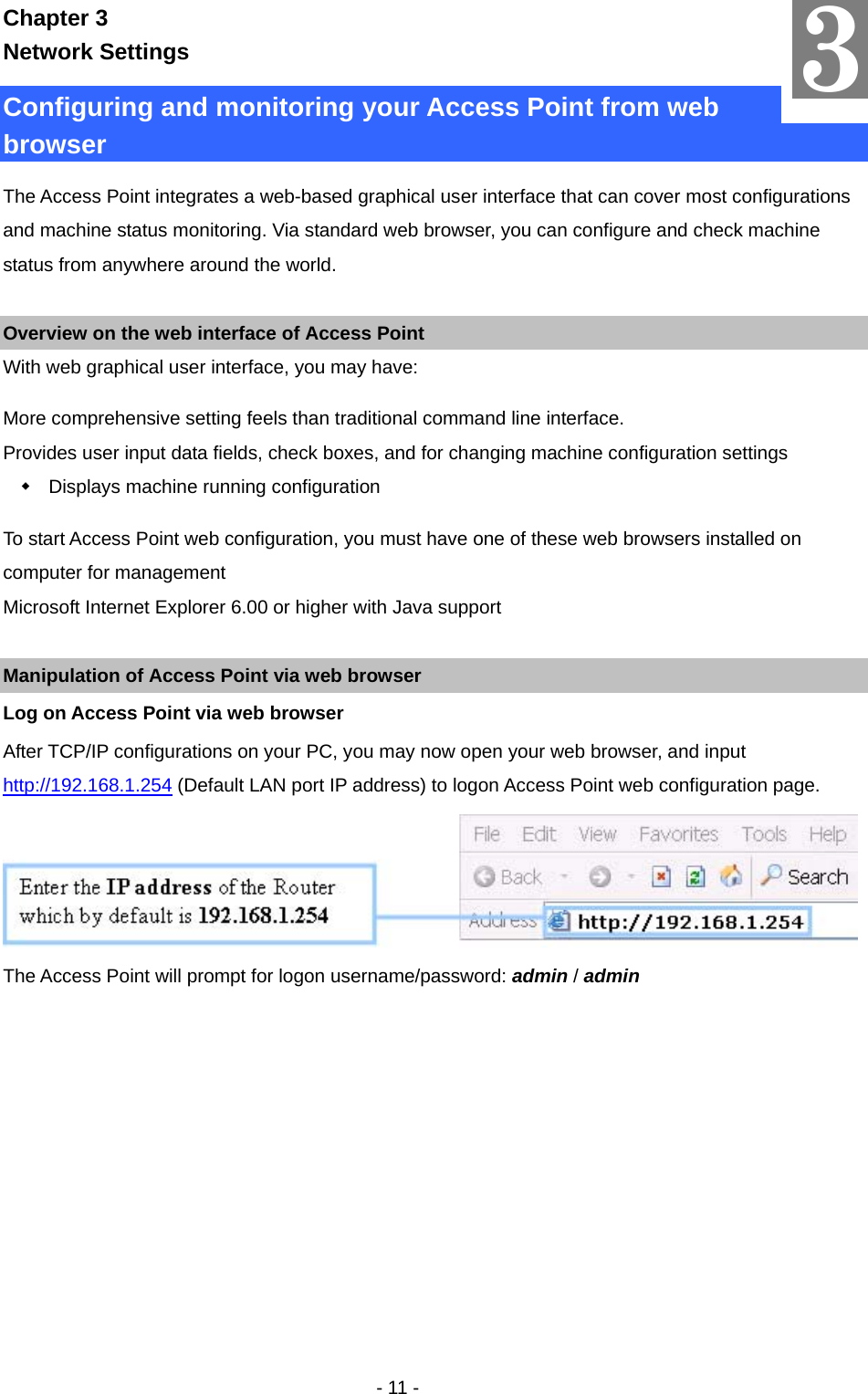   - 11 - Chapter 3 Network Settings Configuring and monitoring your Access Point from web browser The Access Point integrates a web-based graphical user interface that can cover most configurations and machine status monitoring. Via standard web browser, you can configure and check machine status from anywhere around the world.  Overview on the web interface of Access Point With web graphical user interface, you may have:   More comprehensive setting feels than traditional command line interface. Provides user input data fields, check boxes, and for changing machine configuration settings   Displays machine running configuration To start Access Point web configuration, you must have one of these web browsers installed on computer for management Microsoft Internet Explorer 6.00 or higher with Java support  Manipulation of Access Point via web browser Log on Access Point via web browser After TCP/IP configurations on your PC, you may now open your web browser, and input http://192.168.1.254 (Default LAN port IP address) to logon Access Point web configuration page.  The Access Point will prompt for logon username/password: admin / admin 3 