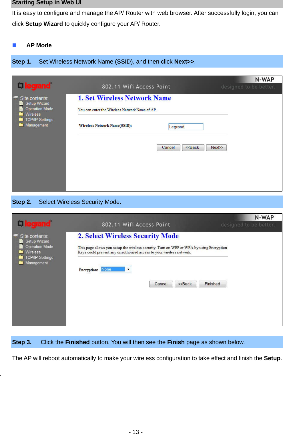   - 13 - Starting Setup in Web UI It is easy to configure and manage the AP/ Router with web browser. After successfully login, you can click Setup Wizard to quickly configure your AP/ Router.   AP Mode Step 1.  Set Wireless Network Name (SSID), and then click Next&gt;&gt;.               Step 2.  Select Wireless Security Mode.               Step 3.  Click the Finished button. You will then see the Finish page as shown below. The AP will reboot automatically to make your wireless configuration to take effect and finish the Setup. .     