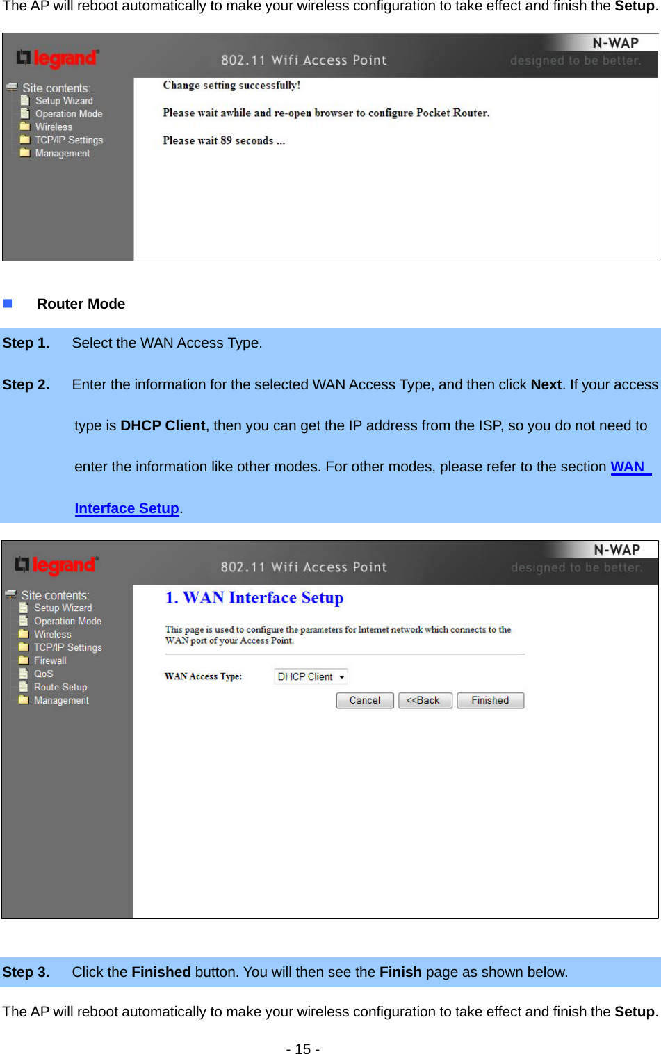   - 15 - The AP will reboot automatically to make your wireless configuration to take effect and finish the Setup.    Router Mode Step 1.  Select the WAN Access Type. Step 2.  Enter the information for the selected WAN Access Type, and then click Next. If your access     type is DHCP Client, then you can get the IP address from the ISP, so you do not need to   enter the information like other modes. For other modes, please refer to the section WAN   Interface Setup.                  Step 3.  Click the Finished button. You will then see the Finish page as shown below. The AP will reboot automatically to make your wireless configuration to take effect and finish the Setup. 