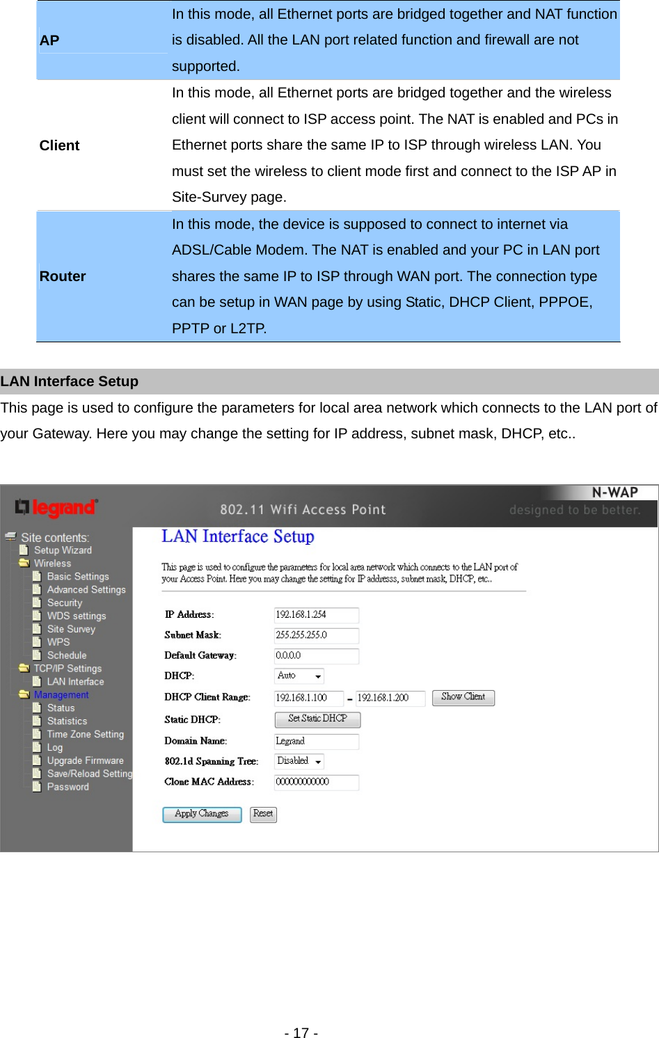   - 17 -  LAN Interface Setup This page is used to configure the parameters for local area network which connects to the LAN port of your Gateway. Here you may change the setting for IP address, subnet mask, DHCP, etc..   AP In this mode, all Ethernet ports are bridged together and NAT function is disabled. All the LAN port related function and firewall are not supported. Client In this mode, all Ethernet ports are bridged together and the wireless client will connect to ISP access point. The NAT is enabled and PCs in Ethernet ports share the same IP to ISP through wireless LAN. You must set the wireless to client mode first and connect to the ISP AP in Site-Survey page. Router In this mode, the device is supposed to connect to internet via ADSL/Cable Modem. The NAT is enabled and your PC in LAN port shares the same IP to ISP through WAN port. The connection type can be setup in WAN page by using Static, DHCP Client, PPPOE, PPTP or L2TP. 