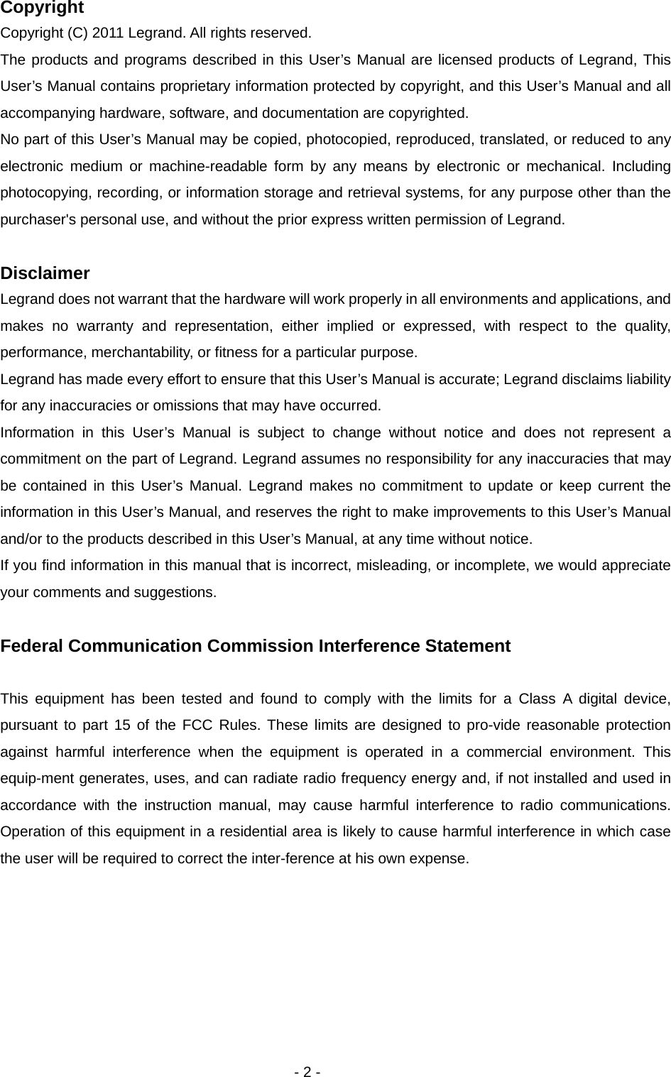   - 2 - Copyright Copyright (C) 2011 Legrand. All rights reserved.   The products and programs described in this User’s Manual are licensed products of Legrand, This User’s Manual contains proprietary information protected by copyright, and this User’s Manual and all accompanying hardware, software, and documentation are copyrighted.   No part of this User’s Manual may be copied, photocopied, reproduced, translated, or reduced to any electronic medium or machine-readable form by any means by electronic or mechanical. Including photocopying, recording, or information storage and retrieval systems, for any purpose other than the purchaser&apos;s personal use, and without the prior express written permission of Legrand.  Disclaimer Legrand does not warrant that the hardware will work properly in all environments and applications, and makes no warranty and representation, either implied or expressed, with respect to the quality, performance, merchantability, or fitness for a particular purpose. Legrand has made every effort to ensure that this User’s Manual is accurate; Legrand disclaims liability for any inaccuracies or omissions that may have occurred. Information in this User’s Manual is subject to change without notice and does not represent a commitment on the part of Legrand. Legrand assumes no responsibility for any inaccuracies that may be contained in this User’s Manual. Legrand makes no commitment to update or keep current the information in this User’s Manual, and reserves the right to make improvements to this User’s Manual and/or to the products described in this User’s Manual, at any time without notice. If you find information in this manual that is incorrect, misleading, or incomplete, we would appreciate your comments and suggestions.  Federal Communication Commission Interference Statement  This equipment has been tested and found to comply with the limits for a Class A digital device, pursuant to part 15 of the FCC Rules. These limits are designed to pro-vide reasonable protection against harmful interference when the equipment is operated in a commercial environment. This equip-ment generates, uses, and can radiate radio frequency energy and, if not installed and used in accordance with the instruction manual, may cause harmful interference to radio communications. Operation of this equipment in a residential area is likely to cause harmful interference in which case the user will be required to correct the inter-ference at his own expense. 