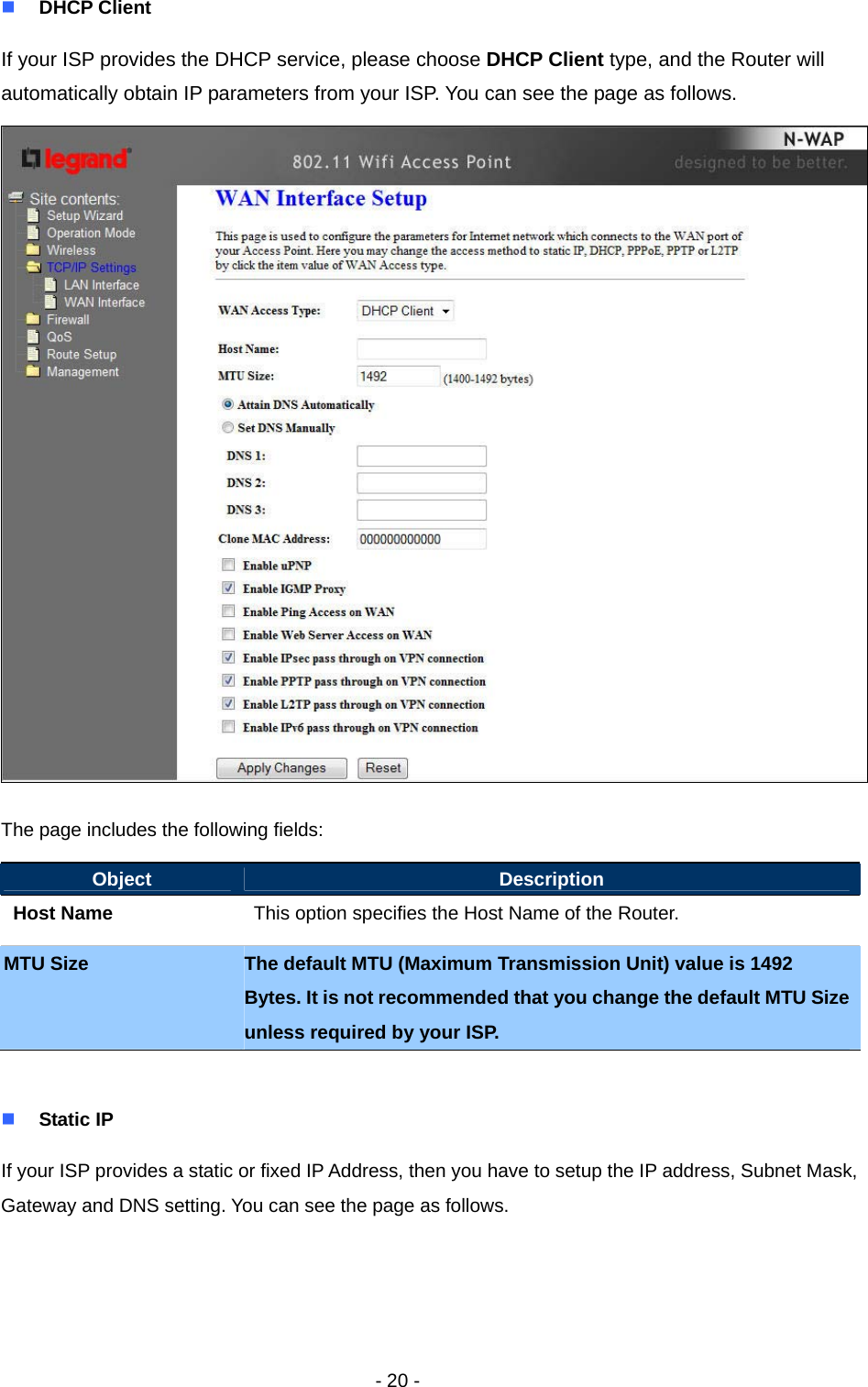   - 20 -  DHCP Client If your ISP provides the DHCP service, please choose DHCP Client type, and the Router will automatically obtain IP parameters from your ISP. You can see the page as follows.  The page includes the following fields: Object  Description Host Name  This option specifies the Host Name of the Router. MTU Size  The default MTU (Maximum Transmission Unit) value is 1492 Bytes. It is not recommended that you change the default MTU Size unless required by your ISP.   Static IP If your ISP provides a static or fixed IP Address, then you have to setup the IP address, Subnet Mask, Gateway and DNS setting. You can see the page as follows.     