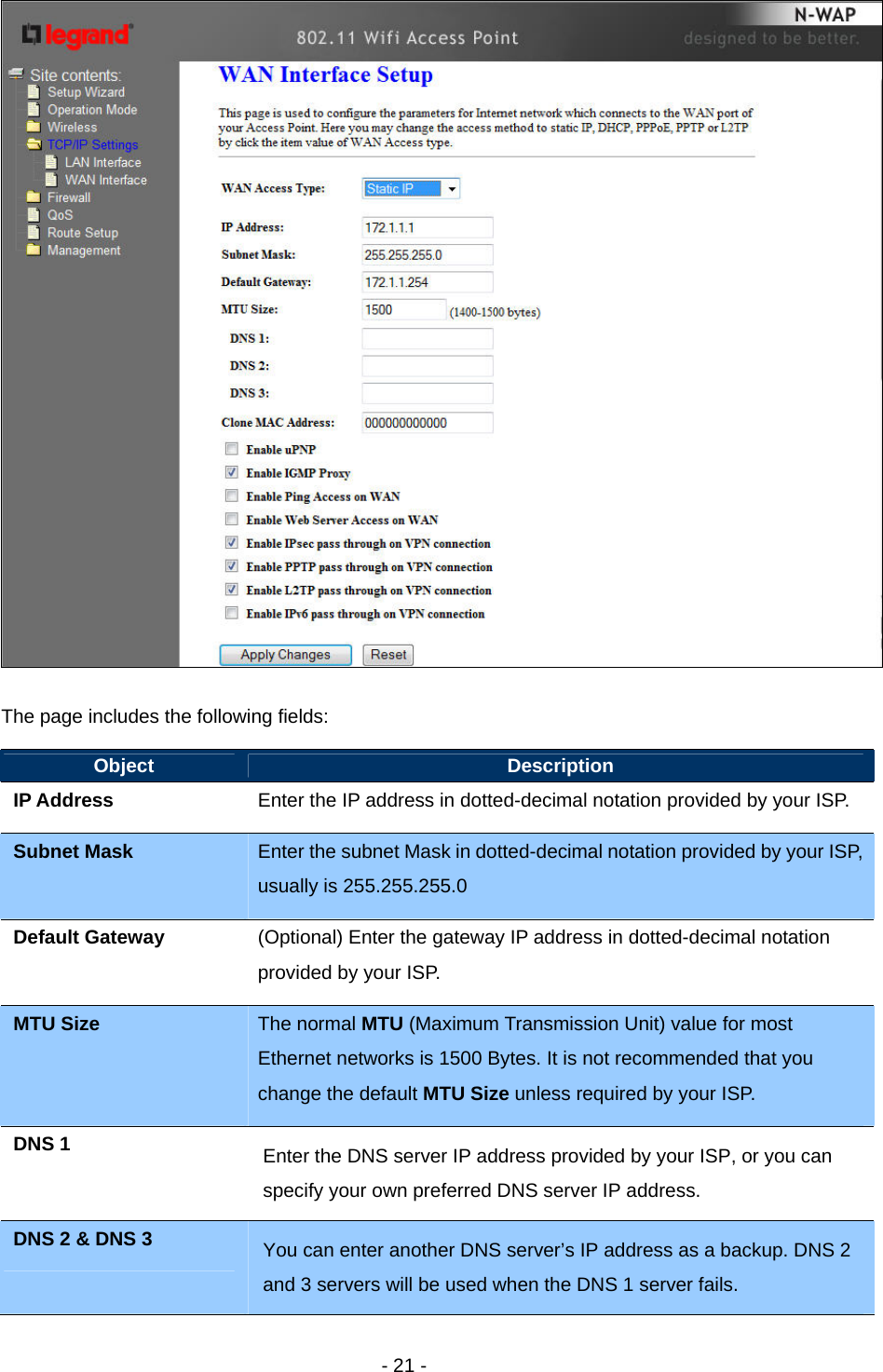   - 21 -   The page includes the following fields: Object  Description IP Address    Enter the IP address in dotted-decimal notation provided by your ISP. Subnet Mask  Enter the subnet Mask in dotted-decimal notation provided by your ISP, usually is 255.255.255.0 Default Gateway  (Optional) Enter the gateway IP address in dotted-decimal notation provided by your ISP. MTU Size  The normal MTU (Maximum Transmission Unit) value for most Ethernet networks is 1500 Bytes. It is not recommended that you change the default MTU Size unless required by your ISP. DNS 1  Enter the DNS server IP address provided by your ISP, or you can specify your own preferred DNS server IP address.   DNS 2 &amp; DNS 3  You can enter another DNS server’s IP address as a backup. DNS 2 and 3 servers will be used when the DNS 1 server fails.    