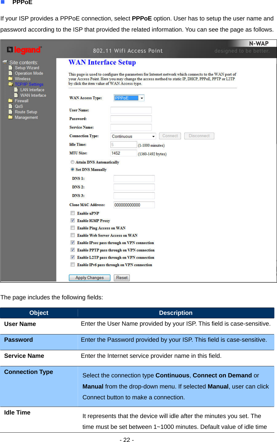   - 22 -  PPPoE If your ISP provides a PPPoE connection, select PPPoE option. User has to setup the user name and password according to the ISP that provided the related information. You can see the page as follows.  The page includes the following fields: Object  Description User Name  Enter the User Name provided by your ISP. This field is case-sensitive.Password  Enter the Password provided by your ISP. This field is case-sensitive. Service Name  Enter the Internet service provider name in this field. Connection Type  Select the connection type Continuous, Connect on Demand or Manual from the drop-down menu. If selected Manual, user can click Connect button to make a connection.   Idle Time  It represents that the device will idle after the minutes you set. The time must be set between 1~1000 minutes. Default value of idle time 