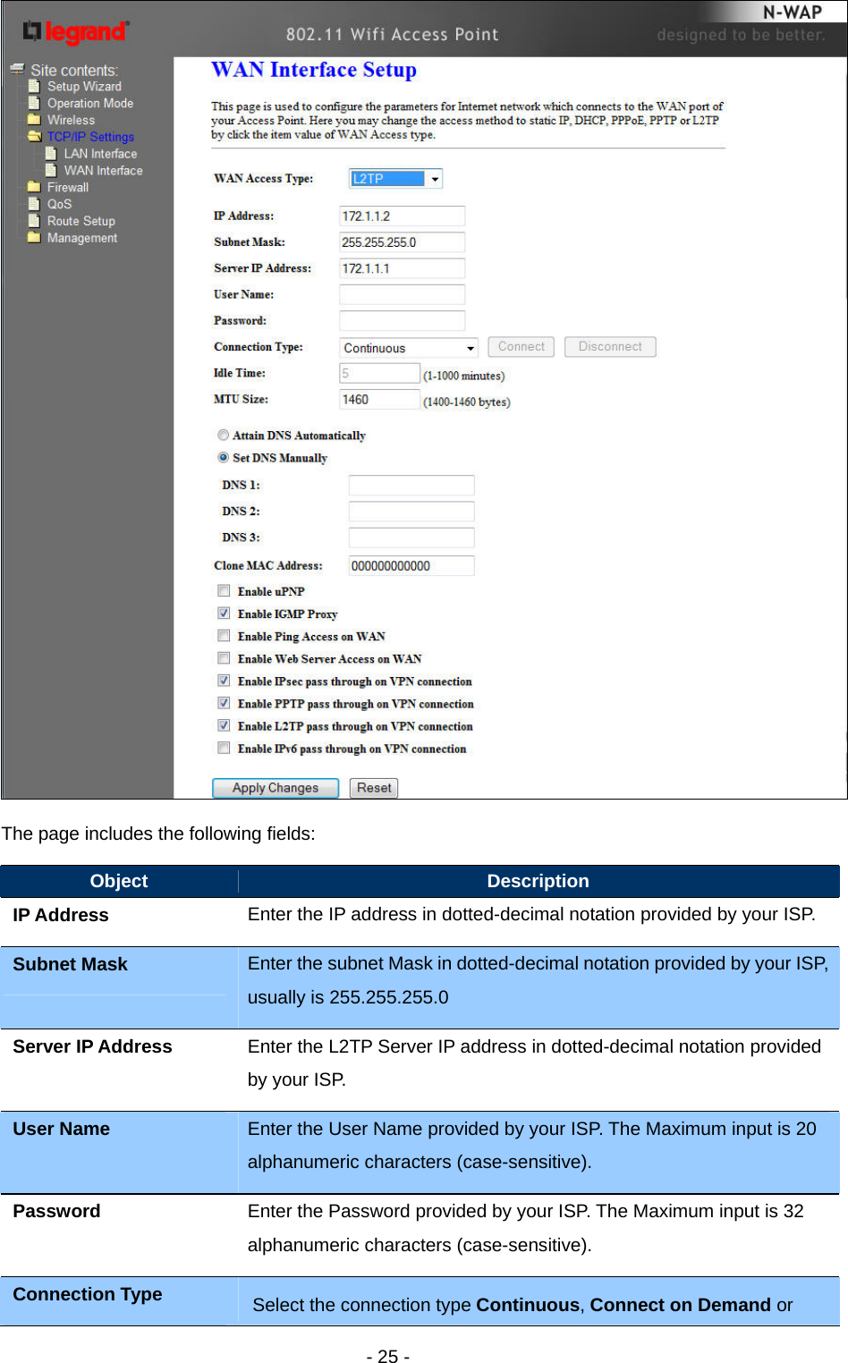   - 25 -  The page includes the following fields: Object  Description IP Address    Enter the IP address in dotted-decimal notation provided by your ISP. Subnet Mask  Enter the subnet Mask in dotted-decimal notation provided by your ISP, usually is 255.255.255.0 Server IP Address  Enter the L2TP Server IP address in dotted-decimal notation provided by your ISP. User Name  Enter the User Name provided by your ISP. The Maximum input is 20 alphanumeric characters (case-sensitive). Password  Enter the Password provided by your ISP. The Maximum input is 32 alphanumeric characters (case-sensitive). Connection Type  Select the connection type Continuous, Connect on Demand or 