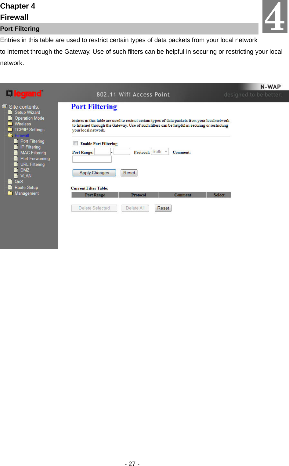   - 27 - Chapter 4 Firewall Port Filtering Entries in this table are used to restrict certain types of data packets from your local network to Internet through the Gateway. Use of such filters can be helpful in securing or restricting your local network.   4 