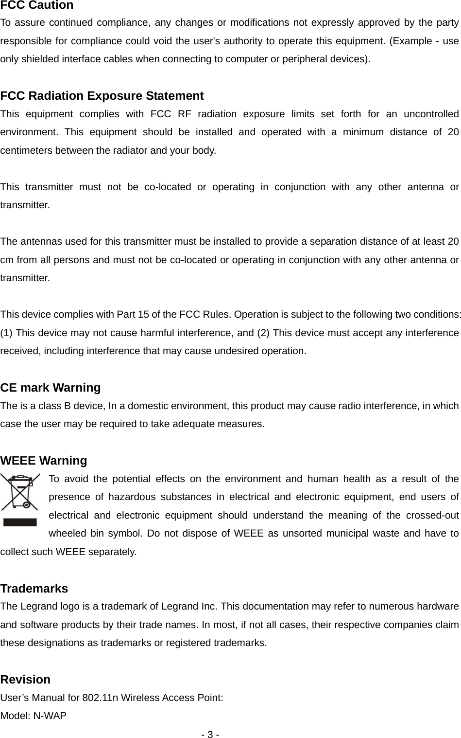   - 3 - FCC Caution To assure continued compliance, any changes or modifications not expressly approved by the party responsible for compliance could void the user&apos;s authority to operate this equipment. (Example - use only shielded interface cables when connecting to computer or peripheral devices).  FCC Radiation Exposure Statement This equipment complies with FCC RF radiation exposure limits set forth for an uncontrolled environment. This equipment should be installed and operated with a minimum distance of 20 centimeters between the radiator and your body.  This transmitter must not be co-located or operating in conjunction with any other antenna or transmitter.  The antennas used for this transmitter must be installed to provide a separation distance of at least 20 cm from all persons and must not be co-located or operating in conjunction with any other antenna or transmitter.  This device complies with Part 15 of the FCC Rules. Operation is subject to the following two conditions: (1) This device may not cause harmful interference, and (2) This device must accept any interference received, including interference that may cause undesired operation.  CE mark Warning The is a class B device, In a domestic environment, this product may cause radio interference, in which case the user may be required to take adequate measures.  WEEE Warning To avoid the potential effects on the environment and human health as a result of the presence of hazardous substances in electrical and electronic equipment, end users of electrical and electronic equipment should understand the meaning of the crossed-out wheeled bin symbol. Do not dispose of WEEE as unsorted municipal waste and have to collect such WEEE separately.    Trademarks The Legrand logo is a trademark of Legrand Inc. This documentation may refer to numerous hardware and software products by their trade names. In most, if not all cases, their respective companies claim these designations as trademarks or registered trademarks.  Revision User’s Manual for 802.11n Wireless Access Point: Model: N-WAP 