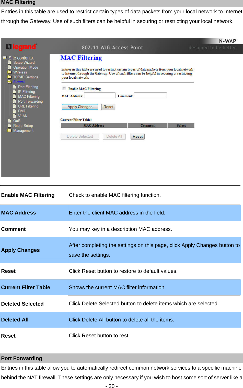   - 30 - MAC Filtering Entries in this table are used to restrict certain types of data packets from your local network to Internet through the Gateway. Use of such filters can be helpful in securing or restricting your local network.    Port Forwarding Entries in this table allow you to automatically redirect common network services to a specific machine behind the NAT firewall. These settings are only necessary if you wish to host some sort of server like a Enable MAC Filtering  Check to enable MAC filtering function.   MAC Address  Enter the client MAC address in the field.   Comment  You may key in a description MAC address.   Apply Changes After completing the settings on this page, click Apply Changes button to save the settings.     Reset  Click Reset button to restore to default values.   Current Filter Table  Shows the current MAC filter information.   Deleted Selected  Click Delete Selected button to delete items which are selected. Deleted All  Click Delete All button to delete all the items. Reset  Click Reset button to rest.   