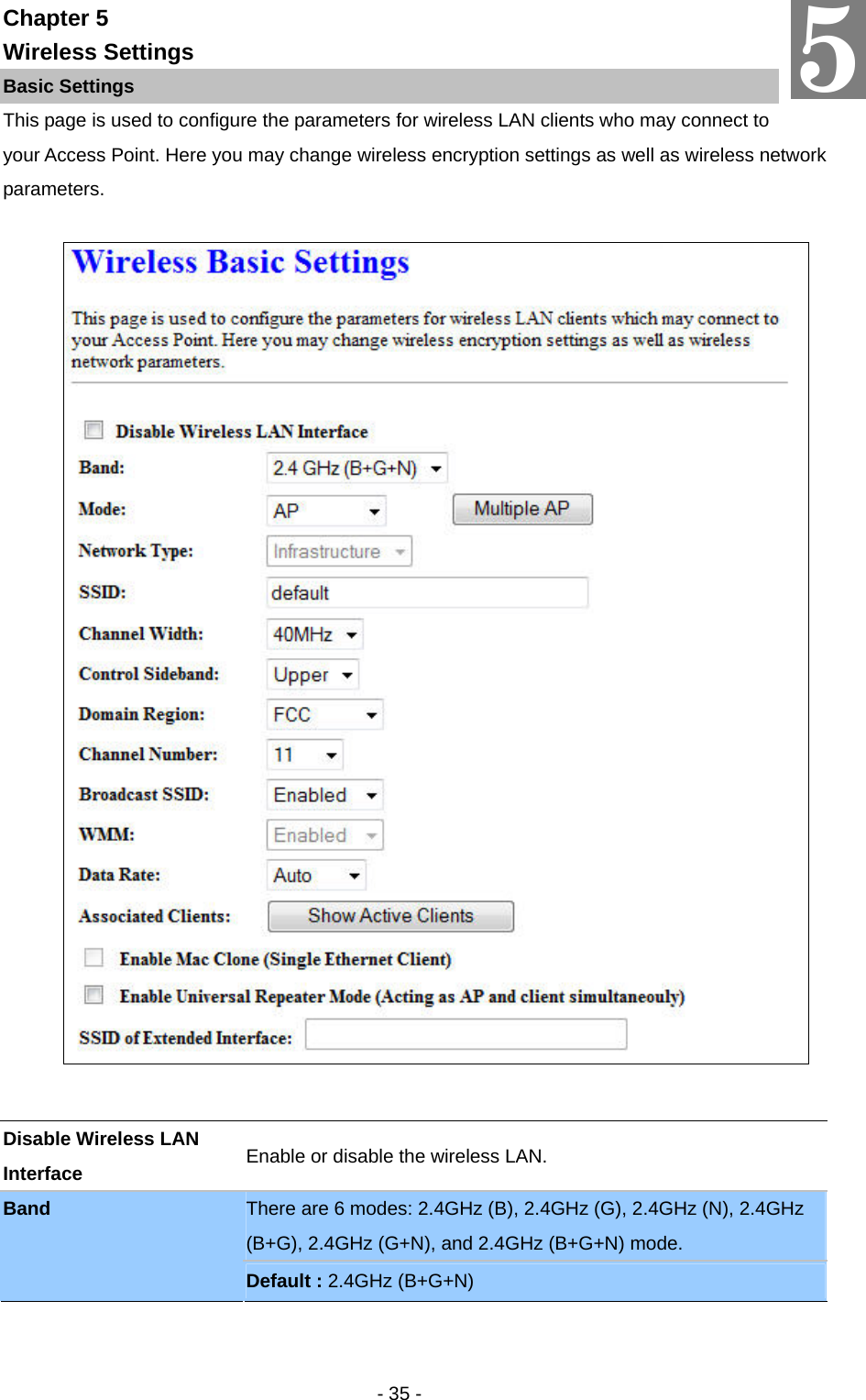   - 35 - Chapter 5 Wireless Settings Basic Settings This page is used to configure the parameters for wireless LAN clients who may connect to your Access Point. Here you may change wireless encryption settings as well as wireless network parameters.      5 Disable Wireless LAN Interface  Enable or disable the wireless LAN. There are 6 modes: 2.4GHz (B), 2.4GHz (G), 2.4GHz (N), 2.4GHz (B+G), 2.4GHz (G+N), and 2.4GHz (B+G+N) mode. Band Default : 2.4GHz (B+G+N) 