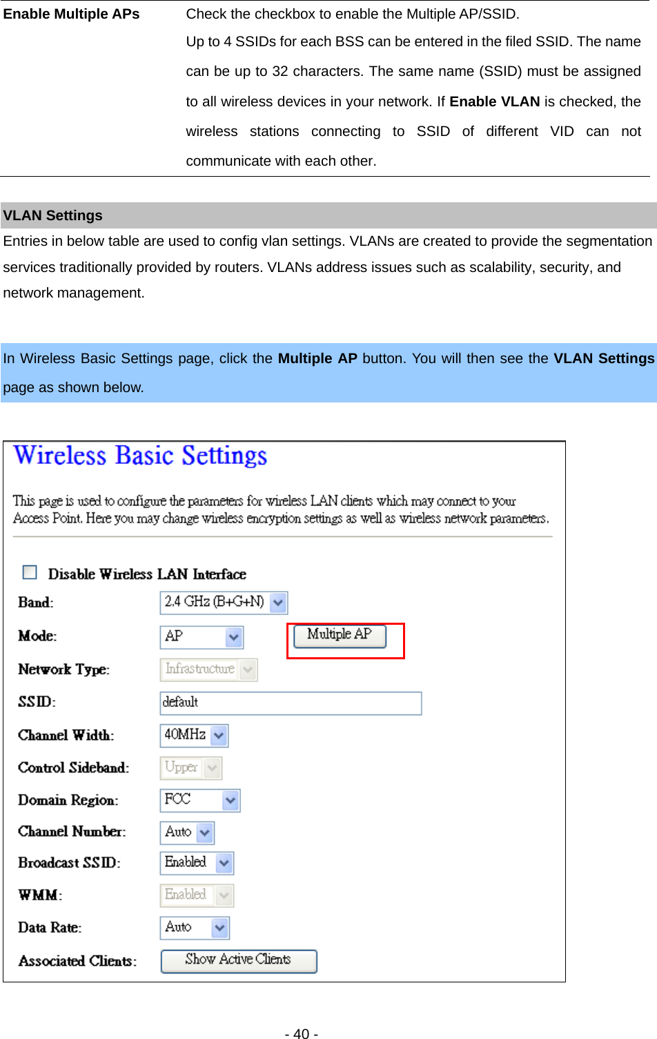   - 40 -  VLAN Settings Entries in below table are used to config vlan settings. VLANs are created to provide the segmentation services traditionally provided by routers. VLANs address issues such as scalability, security, and network management.  In Wireless Basic Settings page, click the Multiple AP button. You will then see the VLAN Settings page as shown below.    Enable Multiple APs  Check the checkbox to enable the Multiple AP/SSID. Up to 4 SSIDs for each BSS can be entered in the filed SSID. The name can be up to 32 characters. The same name (SSID) must be assigned to all wireless devices in your network. If Enable VLAN is checked, the wireless stations connecting to SSID of different VID can not communicate with each other. 