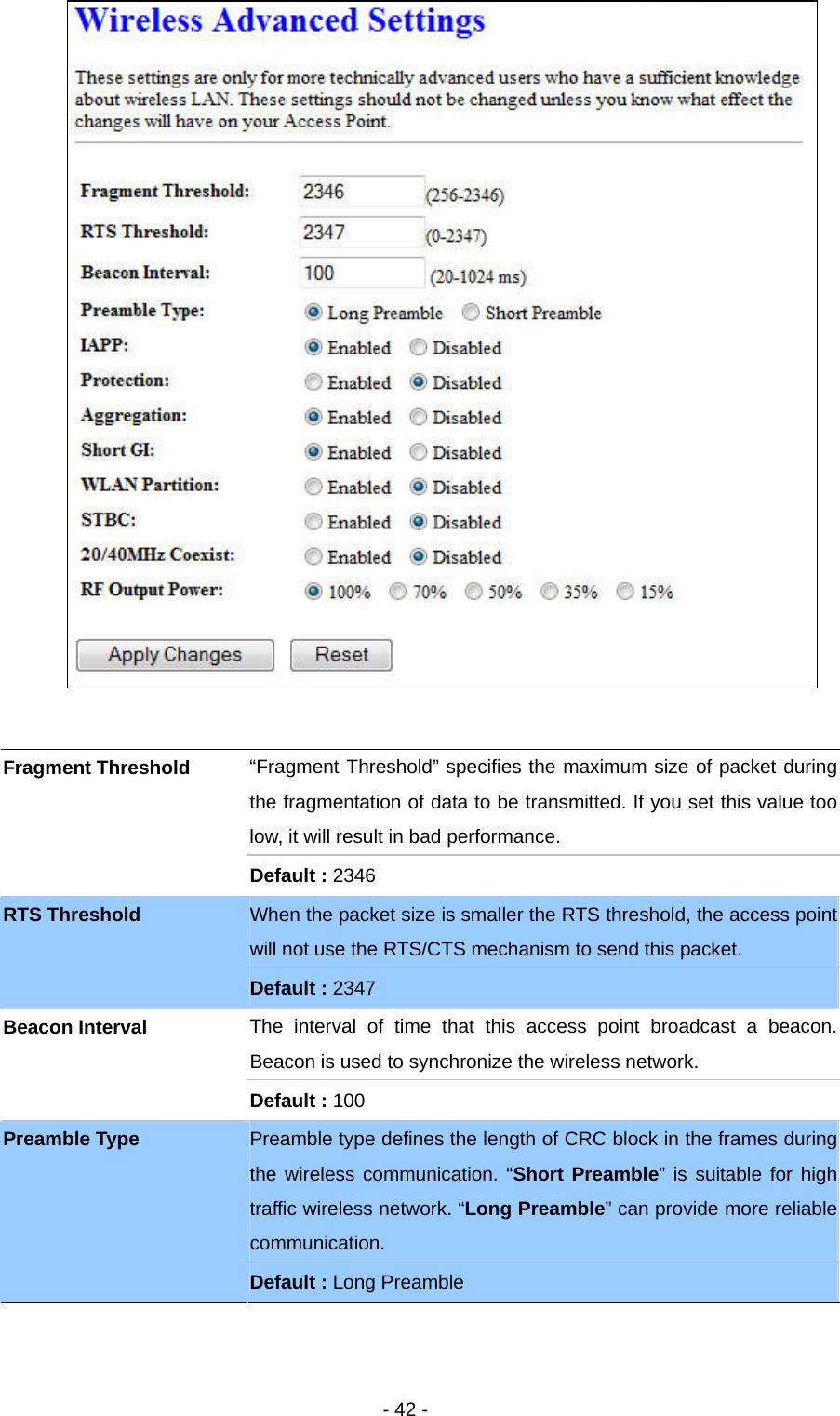   - 42 -    “Fragment Threshold” specifies the maximum size of packet during the fragmentation of data to be transmitted. If you set this value too low, it will result in bad performance. Fragment Threshold Default : 2346 When the packet size is smaller the RTS threshold, the access point will not use the RTS/CTS mechanism to send this packet. RTS Threshold Default : 2347 The interval of time that this access point broadcast a beacon. Beacon is used to synchronize the wireless network. Beacon Interval Default : 100 Preamble type defines the length of CRC block in the frames during the wireless communication. “Short Preamble” is suitable for high traffic wireless network. “Long Preamble” can provide more reliable communication. Preamble Type Default : Long Preamble 