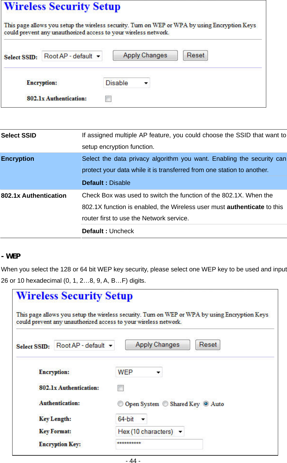   - 44 -    - WEP When you select the 128 or 64 bit WEP key security, please select one WEP key to be used and input 26 or 10 hexadecimal (0, 1, 2…8, 9, A, B…F) digits.  Select SSID  If assigned multiple AP feature, you could choose the SSID that want to setup encryption function. Select the data privacy algorithm you want. Enabling the security can protect your data while it is transferred from one station to another. Encryption Default : Disable Check Box was used to switch the function of the 802.1X. When the 802.1X function is enabled, the Wireless user must authenticate to this router first to use the Network service.   802.1x Authentication Default : Uncheck 