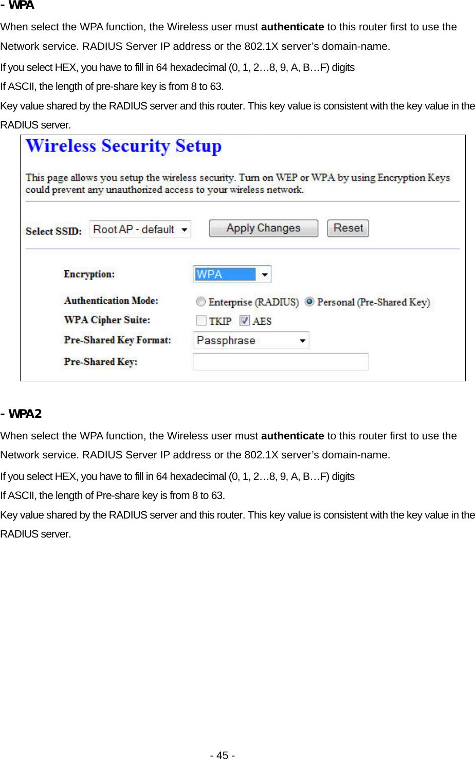   - 45 -  - WPA When select the WPA function, the Wireless user must authenticate to this router first to use the Network service. RADIUS Server IP address or the 802.1X server’s domain-name.   If you select HEX, you have to fill in 64 hexadecimal (0, 1, 2…8, 9, A, B…F) digits If ASCII, the length of pre-share key is from 8 to 63. Key value shared by the RADIUS server and this router. This key value is consistent with the key value in the RADIUS server.   - WPA2 When select the WPA function, the Wireless user must authenticate to this router first to use the Network service. RADIUS Server IP address or the 802.1X server’s domain-name.   If you select HEX, you have to fill in 64 hexadecimal (0, 1, 2…8, 9, A, B…F) digits If ASCII, the length of Pre-share key is from 8 to 63. Key value shared by the RADIUS server and this router. This key value is consistent with the key value in the RADIUS server. 