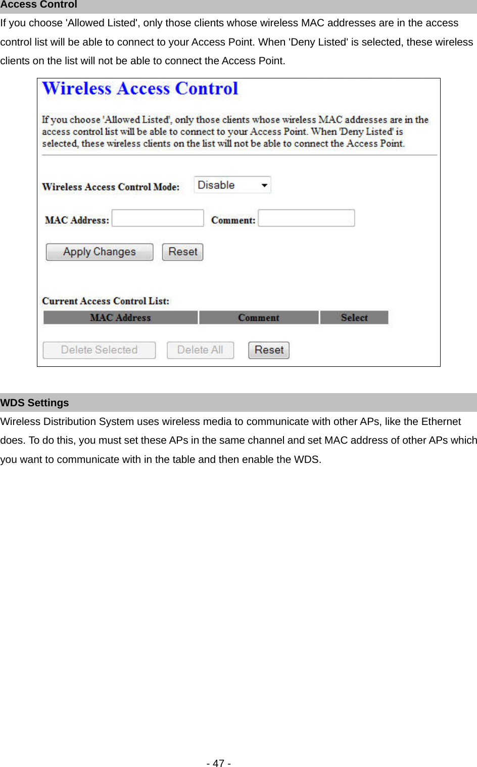   - 47 - Access Control If you choose &apos;Allowed Listed&apos;, only those clients whose wireless MAC addresses are in the access control list will be able to connect to your Access Point. When &apos;Deny Listed&apos; is selected, these wireless clients on the list will not be able to connect the Access Point.   WDS Settings Wireless Distribution System uses wireless media to communicate with other APs, like the Ethernet does. To do this, you must set these APs in the same channel and set MAC address of other APs which you want to communicate with in the table and then enable the WDS. 