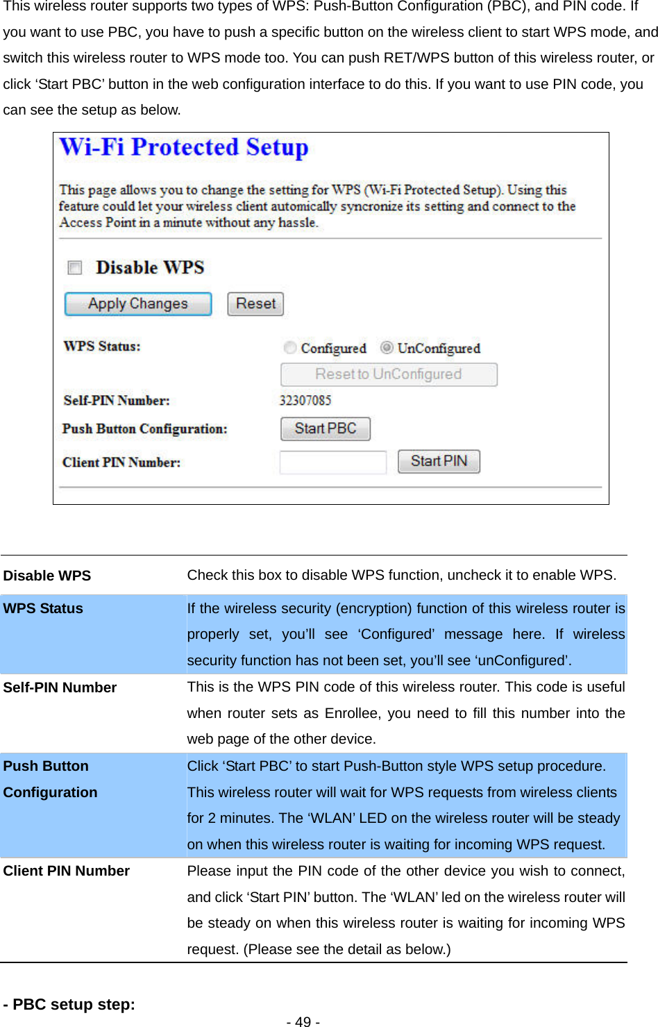   - 49 -  This wireless router supports two types of WPS: Push-Button Configuration (PBC), and PIN code. If you want to use PBC, you have to push a specific button on the wireless client to start WPS mode, and switch this wireless router to WPS mode too. You can push RET/WPS button of this wireless router, or click ‘Start PBC’ button in the web configuration interface to do this. If you want to use PIN code, you can see the setup as below.    - PBC setup step: Disable WPS  Check this box to disable WPS function, uncheck it to enable WPS.WPS Status  If the wireless security (encryption) function of this wireless router is properly set, you’ll see ‘Configured’ message here. If wireless security function has not been set, you’ll see ‘unConfigured’. Self-PIN Number  This is the WPS PIN code of this wireless router. This code is useful when router sets as Enrollee, you need to fill this number into the web page of the other device. Push Button Configuration Click ‘Start PBC’ to start Push-Button style WPS setup procedure. This wireless router will wait for WPS requests from wireless clients for 2 minutes. The ‘WLAN’ LED on the wireless router will be steady on when this wireless router is waiting for incoming WPS request. Client PIN Number  Please input the PIN code of the other device you wish to connect, and click ‘Start PIN’ button. The ‘WLAN’ led on the wireless router will be steady on when this wireless router is waiting for incoming WPS request. (Please see the detail as below.) 