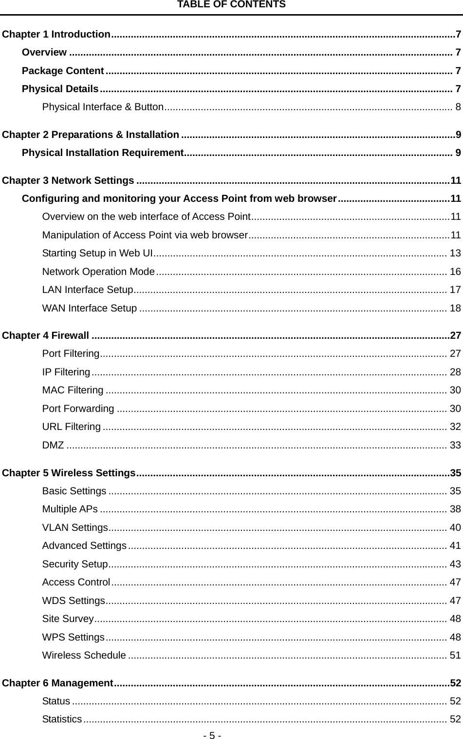   - 5 - TABLE OF CONTENTS Chapter 1 Introduction...........................................................................................................................7 Overview ......................................................................................................................................... 7 Package Content............................................................................................................................ 7 Physical Details.............................................................................................................................. 7 Physical Interface &amp; Button....................................................................................................... 8 Chapter 2 Preparations &amp; Installation ..................................................................................................9 Physical Installation Requirement................................................................................................ 9 Chapter 3 Network Settings ................................................................................................................11 Configuring and monitoring your Access Point from web browser........................................11 Overview on the web interface of Access Point.......................................................................11 Manipulation of Access Point via web browser........................................................................11 Starting Setup in Web UI......................................................................................................... 13 Network Operation Mode........................................................................................................ 16 LAN Interface Setup................................................................................................................ 17 WAN Interface Setup .............................................................................................................. 18 Chapter 4 Firewall ................................................................................................................................27 Port Filtering............................................................................................................................ 27 IP Filtering............................................................................................................................... 28 MAC Filtering .......................................................................................................................... 30 Port Forwarding ...................................................................................................................... 30 URL Filtering ........................................................................................................................... 32 DMZ ........................................................................................................................................ 33 Chapter 5 Wireless Settings................................................................................................................35 Basic Settings ......................................................................................................................... 35 Multiple APs ............................................................................................................................ 38 VLAN Settings......................................................................................................................... 40 Advanced Settings.................................................................................................................. 41 Security Setup......................................................................................................................... 43 Access Control........................................................................................................................ 47 WDS Settings.......................................................................................................................... 47 Site Survey.............................................................................................................................. 48 WPS Settings.......................................................................................................................... 48 Wireless Schedule .................................................................................................................. 51 Chapter 6 Management........................................................................................................................52 Status ...................................................................................................................................... 52 Statistics.................................................................................................................................. 52 