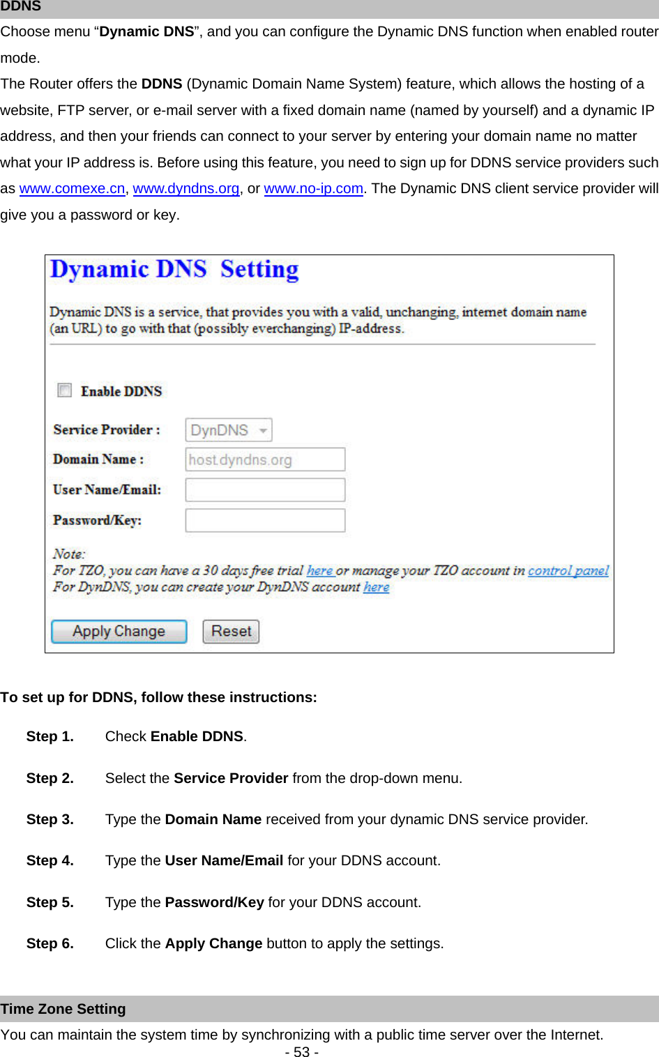   - 53 - DDNS Choose menu “Dynamic DNS”, and you can configure the Dynamic DNS function when enabled router mode. The Router offers the DDNS (Dynamic Domain Name System) feature, which allows the hosting of a website, FTP server, or e-mail server with a fixed domain name (named by yourself) and a dynamic IP address, and then your friends can connect to your server by entering your domain name no matter what your IP address is. Before using this feature, you need to sign up for DDNS service providers such as www.comexe.cn, www.dyndns.org, or www.no-ip.com. The Dynamic DNS client service provider will give you a password or key.   To set up for DDNS, follow these instructions: Step 1.  Check Enable DDNS. Step 2.  Select the Service Provider from the drop-down menu. Step 3.  Type the Domain Name received from your dynamic DNS service provider.     Step 4.  Type the User Name/Email for your DDNS account.   Step 5.  Type the Password/Key for your DDNS account.   Step 6.  Click the Apply Change button to apply the settings.  Time Zone Setting You can maintain the system time by synchronizing with a public time server over the Internet.   