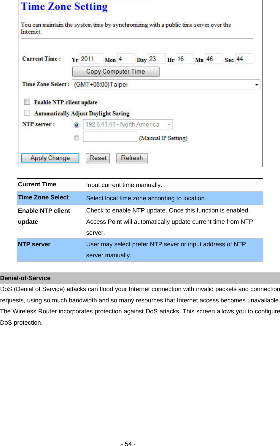   - 54 -    Current Time  Input current time manually.   Time Zone Select  Select local time zone according to location.   Enable NTP client update Check to enable NTP update. Once this function is enabled, Access Point will automatically update current time from NTP server.  NTP server  User may select prefer NTP sever or input address of NTP server manually.    Denial-of-Service DoS (Denial of Service) attacks can flood your Internet connection with invalid packets and connection requests, using so much bandwidth and so many resources that Internet access becomes unavailable. The Wireless Router incorporates protection against DoS attacks. This screen allows you to configure DoS protection.  