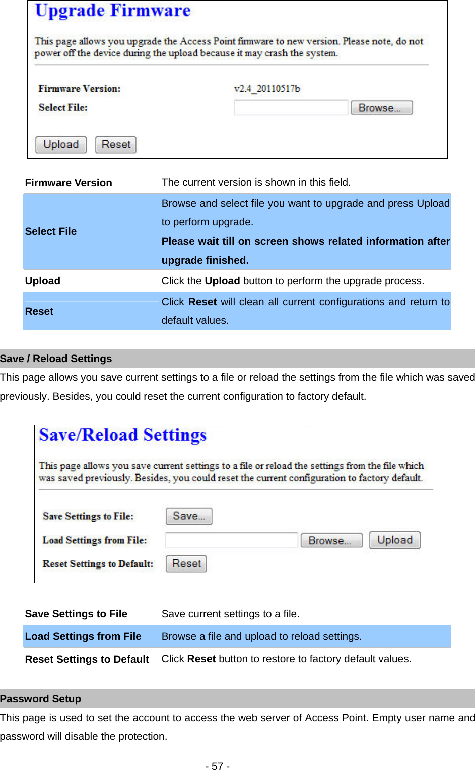   - 57 -   Firmware Version  The current version is shown in this field. Select File Browse and select file you want to upgrade and press Upload to perform upgrade.   Please wait till on screen shows related information after upgrade finished.   Upload  Click the Upload button to perform the upgrade process. Reset Click Reset will clean all current configurations and return to default values.    Save / Reload Settings This page allows you save current settings to a file or reload the settings from the file which was saved previously. Besides, you could reset the current configuration to factory default.      Save Settings to File    Save current settings to a file.   Load Settings from File    Browse a file and upload to reload settings.   Reset Settings to Default   Click Reset button to restore to factory default values.  Password Setup This page is used to set the account to access the web server of Access Point. Empty user name and password will disable the protection.    