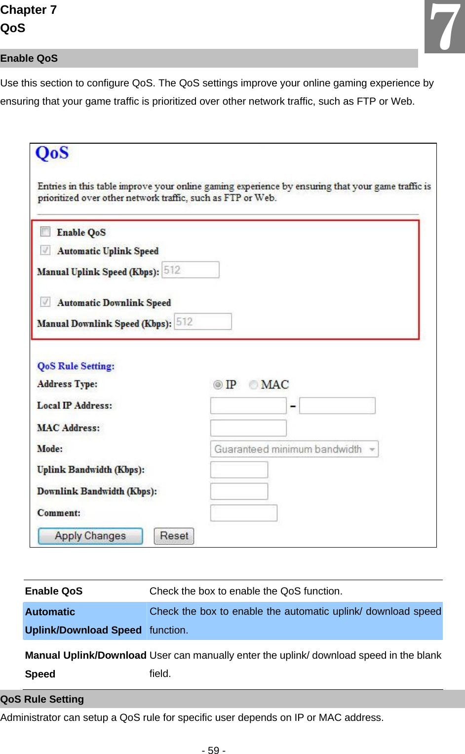   - 59 - Chapter 7 QoS  Enable QoS Use this section to configure QoS. The QoS settings improve your online gaming experience by ensuring that your game traffic is prioritized over other network traffic, such as FTP or Web.     Enable QoS  Check the box to enable the QoS function. Automatic Uplink/Download Speed Check the box to enable the automatic uplink/ download speed function. Manual Uplink/Download Speed User can manually enter the uplink/ download speed in the blank field. QoS Rule Setting Administrator can setup a QoS rule for specific user depends on IP or MAC address.  7 