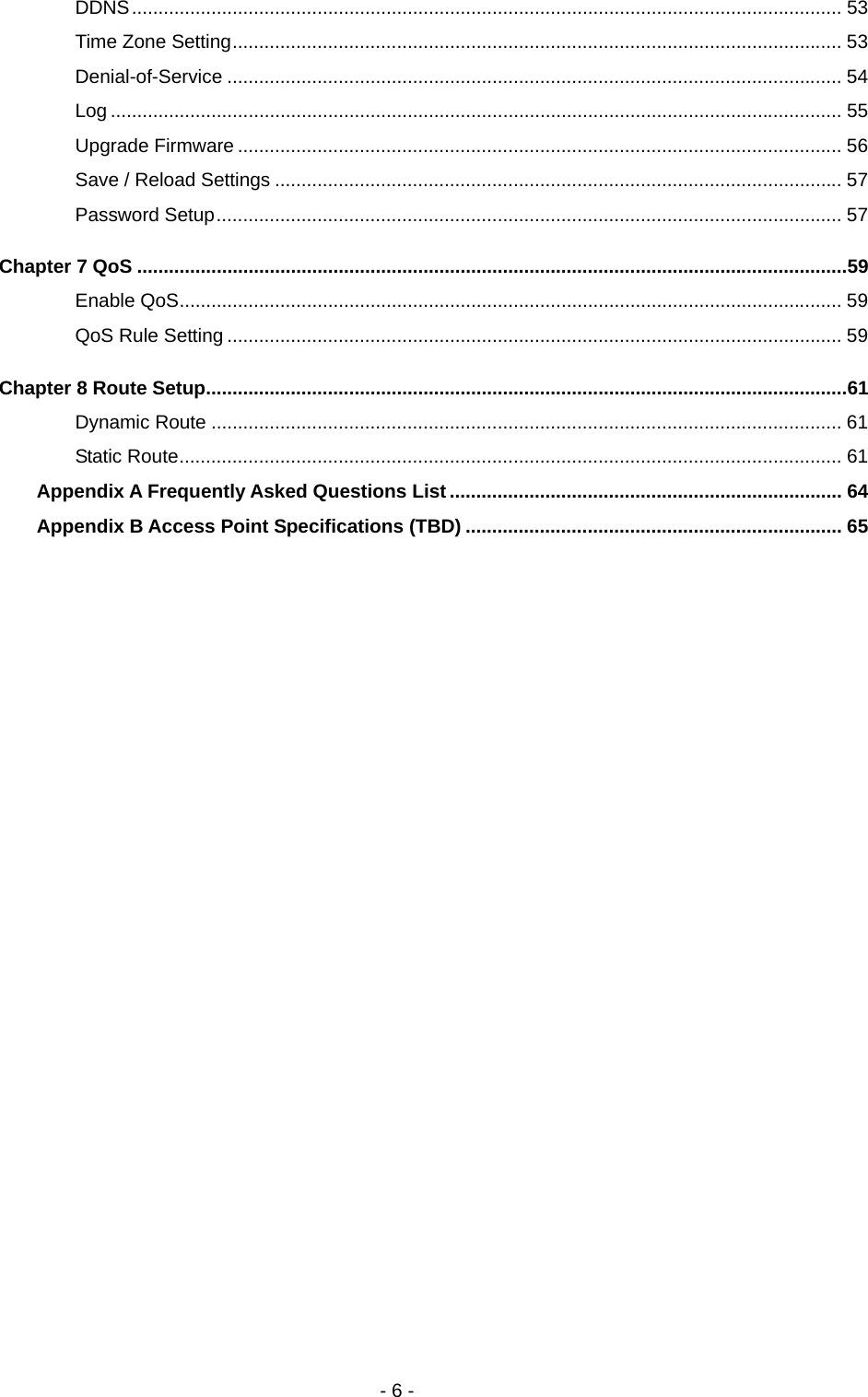   - 6 - DDNS...................................................................................................................................... 53 Time Zone Setting................................................................................................................... 53 Denial-of-Service .................................................................................................................... 54 Log .......................................................................................................................................... 55 Upgrade Firmware .................................................................................................................. 56 Save / Reload Settings ........................................................................................................... 57 Password Setup...................................................................................................................... 57 Chapter 7 QoS ......................................................................................................................................59 Enable QoS............................................................................................................................. 59 QoS Rule Setting .................................................................................................................... 59 Chapter 8 Route Setup.........................................................................................................................61 Dynamic Route ....................................................................................................................... 61 Static Route............................................................................................................................. 61 Appendix A Frequently Asked Questions List.......................................................................... 64 Appendix B Access Point Specifications (TBD) ....................................................................... 65 
