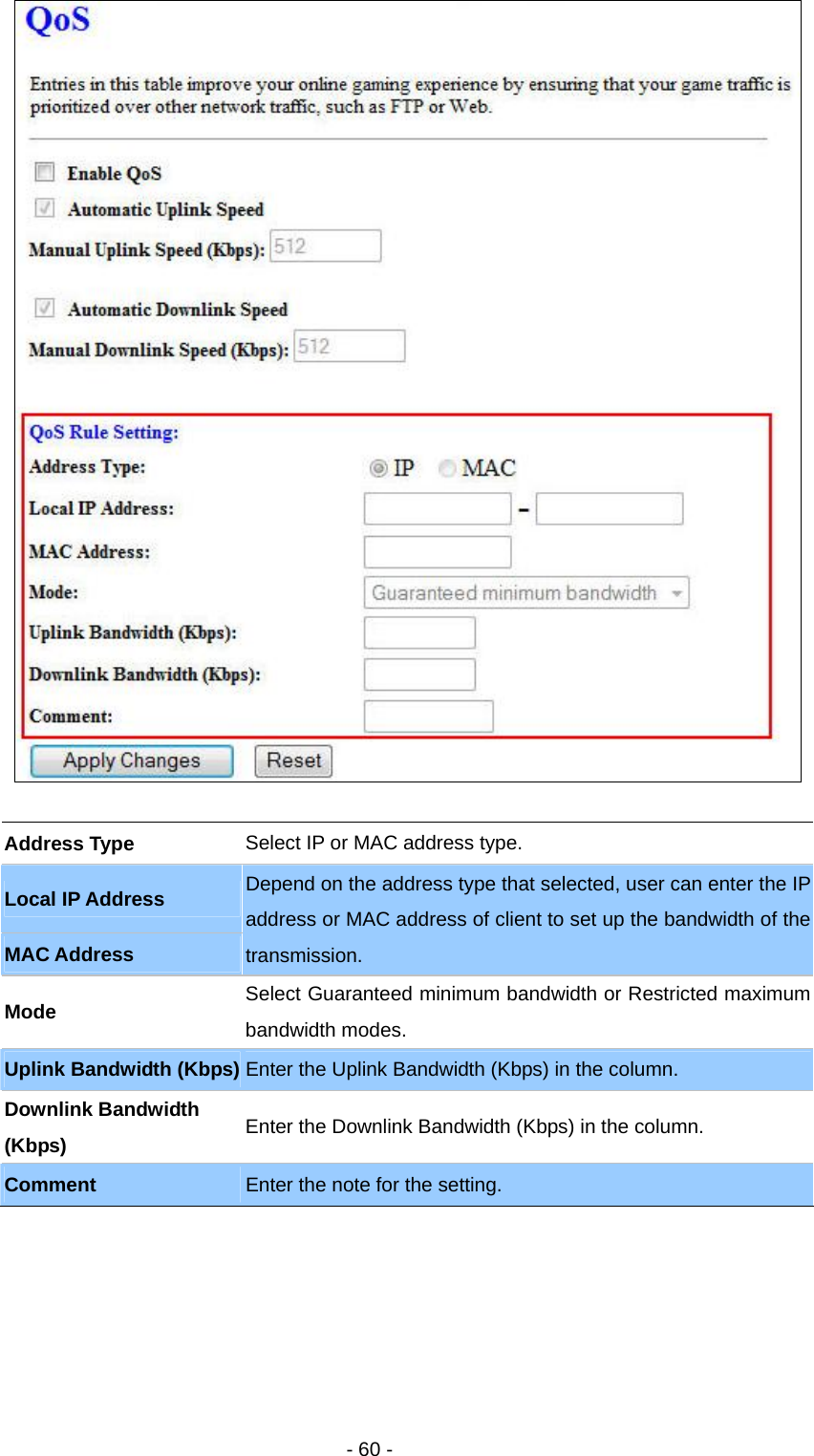   - 60 -   Address Type  Select IP or MAC address type.   Local IP Address MAC Address Depend on the address type that selected, user can enter the IP address or MAC address of client to set up the bandwidth of the transmission.  Mode  Select Guaranteed minimum bandwidth or Restricted maximum bandwidth modes. Uplink Bandwidth (Kbps) Enter the Uplink Bandwidth (Kbps) in the column. Downlink Bandwidth (Kbps)  Enter the Downlink Bandwidth (Kbps) in the column. Comment  Enter the note for the setting. 