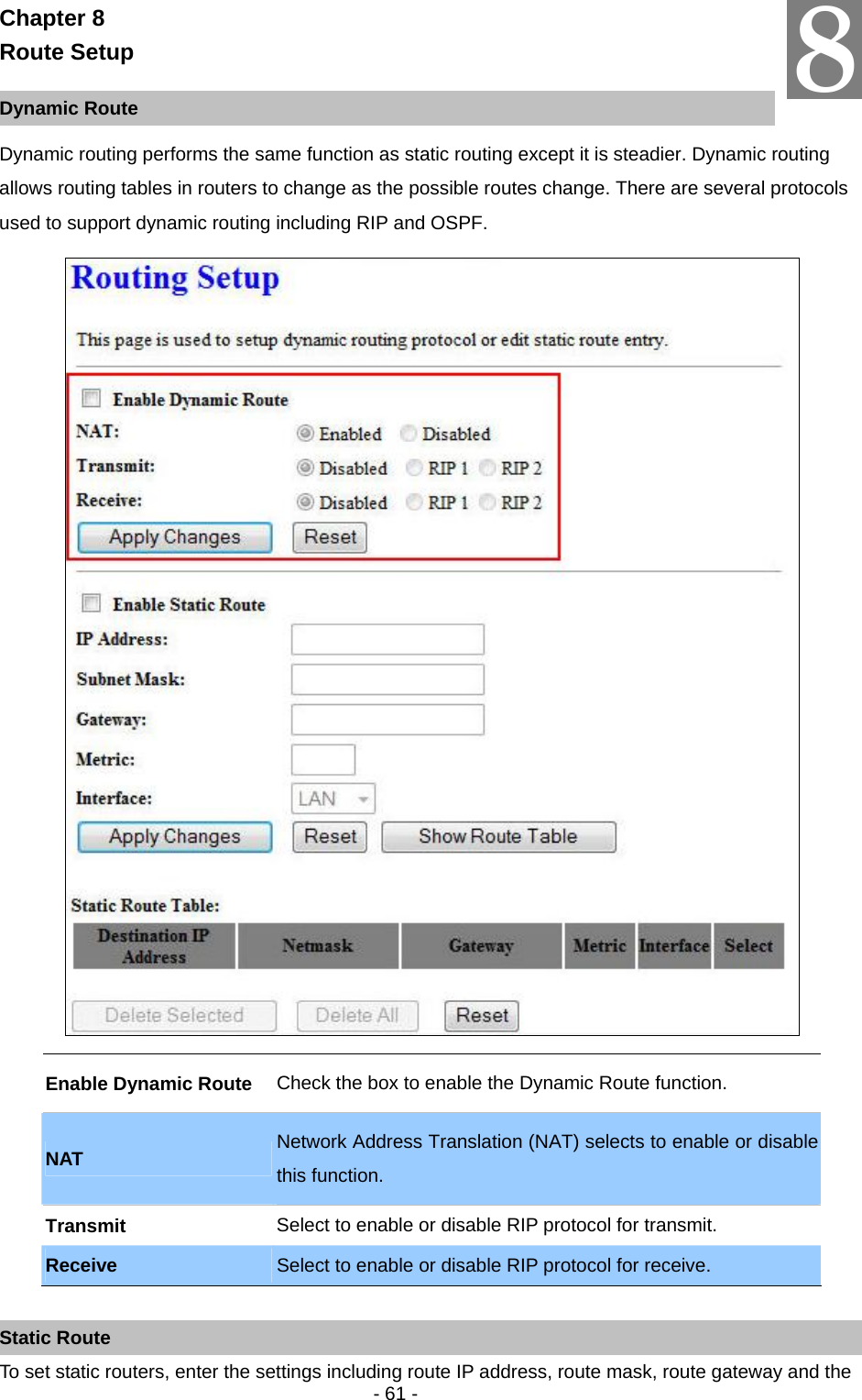   - 61 - Chapter 8 Route Setup  Dynamic Route Dynamic routing performs the same function as static routing except it is steadier. Dynamic routing allows routing tables in routers to change as the possible routes change. There are several protocols used to support dynamic routing including RIP and OSPF.    Enable Dynamic Route  Check the box to enable the Dynamic Route function. NAT  Network Address Translation (NAT) selects to enable or disable this function.   Transmit  Select to enable or disable RIP protocol for transmit. Receive  Select to enable or disable RIP protocol for receive.  Static Route To set static routers, enter the settings including route IP address, route mask, route gateway and the 8 