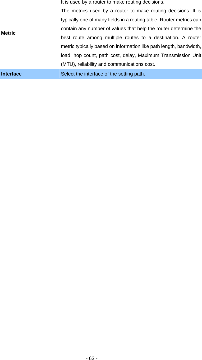   - 63 - Metric It is used by a router to make routing decisions.   The metrics used by a router to make routing decisions. It is typically one of many fields in a routing table. Router metrics can contain any number of values that help the router determine the best route among multiple routes to a destination. A router metric typically based on information like path length, bandwidth, load, hop count, path cost, delay, Maximum Transmission Unit (MTU), reliability and communications cost.   Interface  Select the interface of the setting path. 