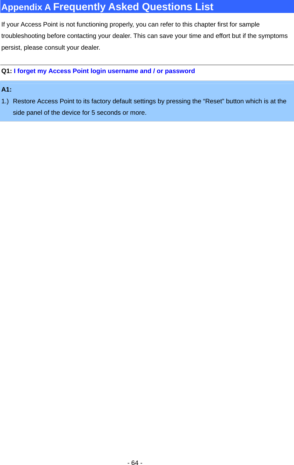   - 64 - Appendix A Frequently Asked Questions List If your Access Point is not functioning properly, you can refer to this chapter first for sample troubleshooting before contacting your dealer. This can save your time and effort but if the symptoms persist, please consult your dealer.  Q1: I forget my Access Point login username and / or password A1:  1.)  Restore Access Point to its factory default settings by pressing the “Reset” button which is at the side panel of the device for 5 seconds or more. 