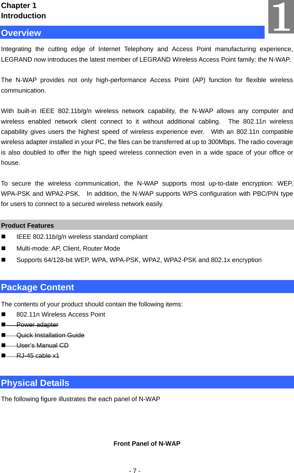   - 7 - Chapter 1 Introduction Overview Integrating the cutting edge of Internet Telephony and Access Point manufacturing experience, LEGRAND now introduces the latest member of LEGRAND Wireless Access Point family: the N-WAP.  The N-WAP provides not only high-performance Access Point (AP) function for flexible wireless communication.   With built-in IEEE 802.11b/g/n wireless network capability, the N-WAP allows any computer and wireless enabled network client connect to it without additional cabling.  The 802.11n wireless capability gives users the highest speed of wireless experience ever.  With an 802.11n compatible wireless adapter installed in your PC, the files can be transferred at up to 300Mbps. The radio coverage is also doubled to offer the high speed wireless connection even in a wide space of your office or house.  To secure the wireless communication, the N-WAP supports most up-to-date encryption: WEP, WPA-PSK and WPA2-PSK.  In addition, the N-WAP supports WPS configuration with PBC/PIN type for users to connect to a secured wireless network easily.  Product Features   IEEE 802.11b/g/n wireless standard compliant     Multi-mode: AP, Client, Router Mode   Supports 64/128-bit WEP, WPA, WPA-PSK, WPA2, WPA2-PSK and 802.1x encryption  Package Content The contents of your product should contain the following items:   802.11n Wireless Access Point  Power adapter  Quick Installation Guide  User’s Manual CD  RJ-45 cable x1  Physical Details The following figure illustrates the each panel of N-WAP    Front Panel of N-WAP  1 