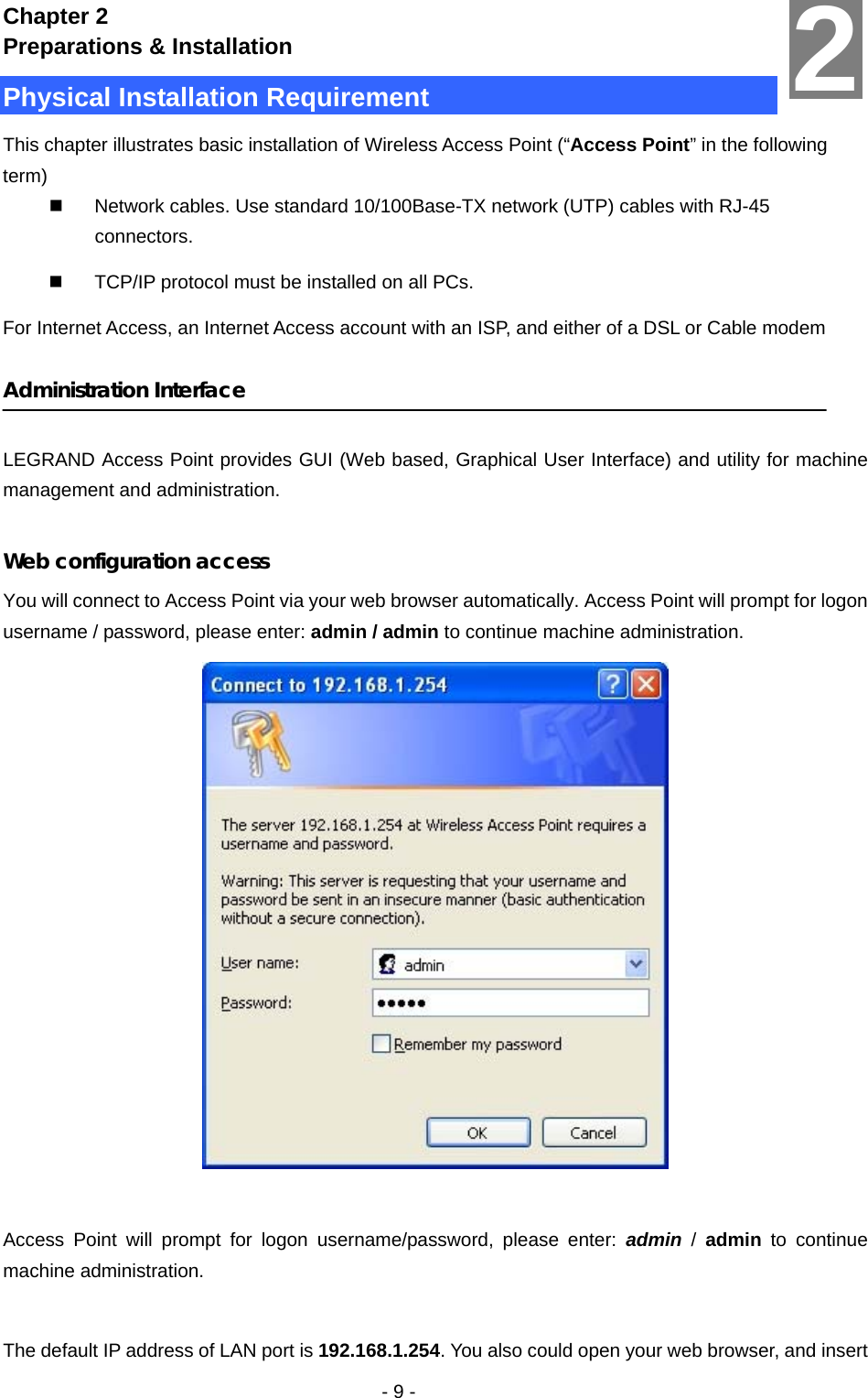   - 9 - Chapter 2 Preparations &amp; Installation Physical Installation Requirement This chapter illustrates basic installation of Wireless Access Point (“Access Point” in the following term)   Network cables. Use standard 10/100Base-TX network (UTP) cables with RJ-45 connectors.   TCP/IP protocol must be installed on all PCs. For Internet Access, an Internet Access account with an ISP, and either of a DSL or Cable modem  Administration Interface  LEGRAND Access Point provides GUI (Web based, Graphical User Interface) and utility for machine management and administration.  Web configuration access You will connect to Access Point via your web browser automatically. Access Point will prompt for logon username / password, please enter: admin / admin to continue machine administration.   Access Point will prompt for logon username/password, please enter: admin / admin  to continue machine administration.  The default IP address of LAN port is 192.168.1.254. You also could open your web browser, and insert 2