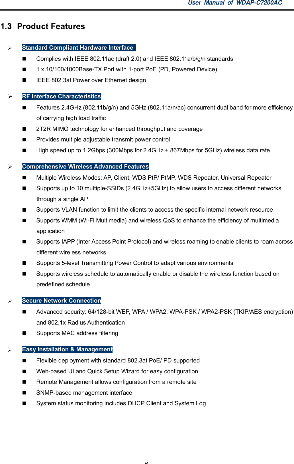 User Manual of WDAP-C7200AC-6-1.3  Product FeaturesStandard Compliant Hardware Interface  Complies with IEEE 802.11ac (draft 2.0) and IEEE 802.11a/b/g/n standards  1 x 10/100/1000Base-TX Port with 1-port PoE (PD, Powered Device)  IEEE 802.3at Power over Ethernet designRF Interface Characteristics  Features 2.4GHz (802.11b/g/n) and 5GHz (802.11a/n/ac) concurrent dual band for more efficiencyof carrying high load traffic  2T2R MIMO technology for enhanced throughput and coverage  Provides multiple adjustable transmit power control  High speed up to 1.2Gbps (300Mbps for 2.4GHz + 867Mbps for 5GHz) wireless data rateComprehensive Wireless Advanced Features  Multiple Wireless Modes: AP, Client, WDS PtP/ PtMP, WDS Repeater, Universal Repeater  Supports up to 10 multiple-SSIDs (2.4GHz+5GHz) to allow users to access different networksthrough a single AP  Supports VLAN function to limit the clients to access the specific internal network resource  Supports WMM (Wi-Fi Multimedia) and wireless QoS to enhance the efficiency of multimediaapplication  Supports IAPP (Inter Access Point Protocol) and wireless roaming to enable clients to roam acrossdifferent wireless networks  Supports 5-level Transmitting Power Control to adapt various environments  Supports wireless schedule to automatically enable or disable the wireless function based onpredefined scheduleSecure Network Connection  Advanced security: 64/128-bit WEP, WPA / WPA2, WPA-PSK / WPA2-PSK (TKIP/AES encryption)and 802.1x Radius Authentication  Supports MAC address filteringEasy Installation &amp; Management  Flexible deployment with standard 802.3at PoE/ PD supported  Web-based UI and Quick Setup Wizard for easy configuration  Remote Management allows configuration from a remote site  SNMP-based management interface  System status monitoring includes DHCP Client and System Log