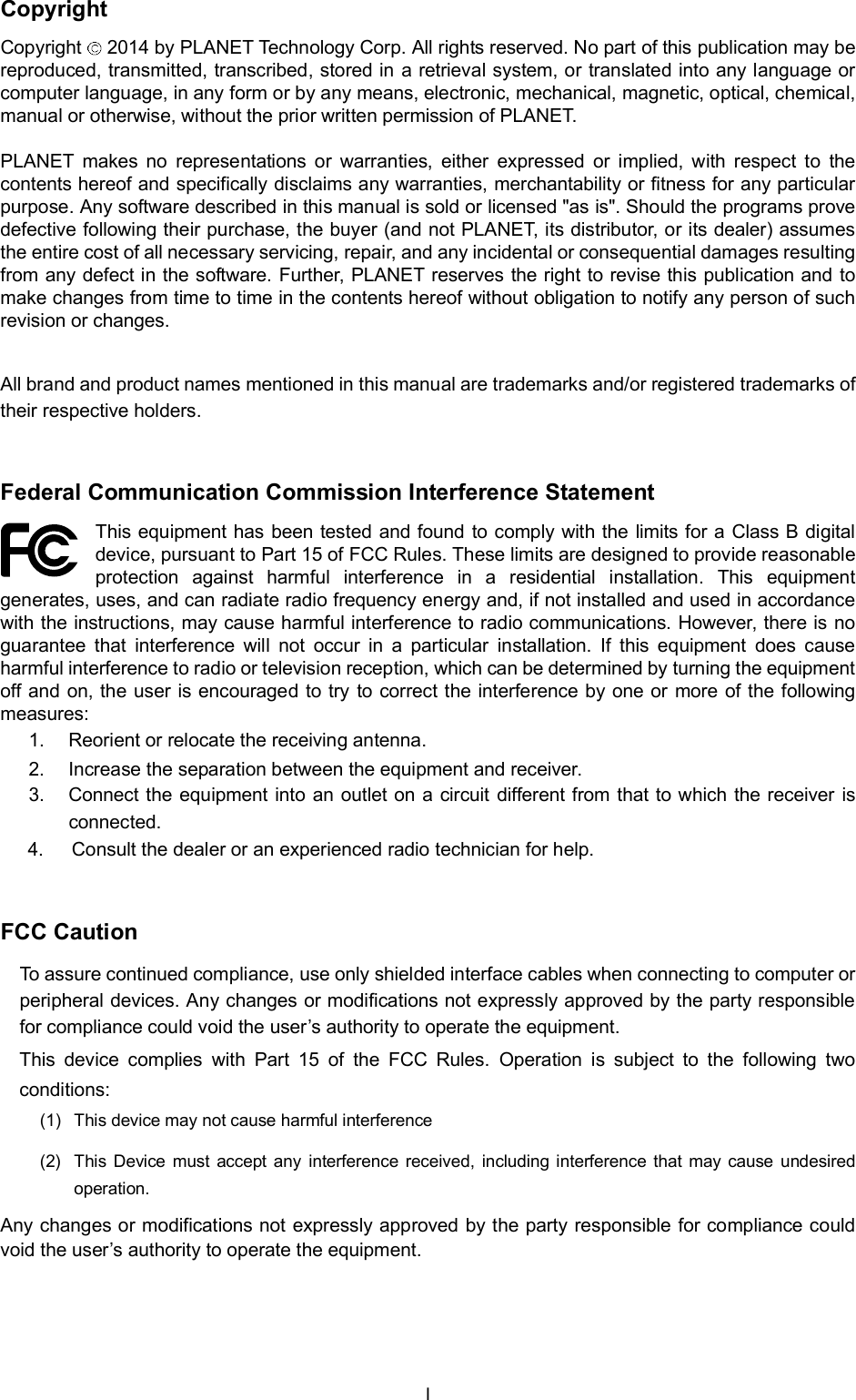 CopyrightCopyright  2014 by PLANET Technology Corp. All rights reserved. No part of this publication may bereproduced, transmitted, transcribed, stored in a retrieval system, or translated into any language orcomputer language, in any form or by any means, electronic, mechanical, magnetic, optical, chemical,manual or otherwise, without the prior written permission of PLANET.PLANET makes no representations or warranties, either expressed or implied, with respect to thecontents hereof and specifically disclaims any warranties, merchantability or fitness for any particularpurpose. Any software described in this manual is sold or licensed &quot;as is&quot;. Should the programs provedefective following their purchase, the buyer (and not PLANET, its distributor, or its dealer) assumesthe entire cost of all necessary servicing, repair, and any incidental or consequential damages resultingfrom any defect in the software. Further, PLANET reserves the right to revise this publication and tomake changes from time to time in the contents hereof without obligation to notify any person of suchrevision or changes.All brand and product names mentioned in this manual are trademarks and/or registered trademarks oftheir respective holders.Federal Communication Commission Interference StatementThis equipment has been tested and found to comply with the limits for a Class B digitaldevice, pursuant to Part 15 of FCC Rules. These limits are designed to provide reasonableprotection against harmful interference in a residential installation. This equipmentgenerates, uses, and can radiate radio frequency energy and, if not installed and used in accordancewith the instructions, may cause harmful interference to radio communications. However, there is noguarantee that interference will not occur in a particular installation. If this equipment does causeharmful interference to radio or television reception, which can be determined by turning the equipmentoff and on, the user is encouraged to try to correct the interference by one or more of the followingmeasures:1.  Reorient or relocate the receiving antenna.2.  Increase the separation between the equipment and receiver.3.  Connect the equipment into an outlet on a circuit different from that to which the receiver isconnected.4.    Consult the dealer or an experienced radio technician for help.FCC CautionTo assure continued compliance, use only shielded interface cables when connecting to computer orperipheral devices. Any changes or modifications not expressly approved by the party responsiblefor compliance could void the users authority to operate the equipment.This device complies with Part 15 of the FCC Rules. Operation is subject to the following twoconditions:(1)  This device may not cause harmful interference(2)  This Device must accept any interference received, including interference that may cause undesiredoperation.Any changes or modifications not expressly approved by the party responsible for compliance couldvoid the users authority to operate the equipment.I