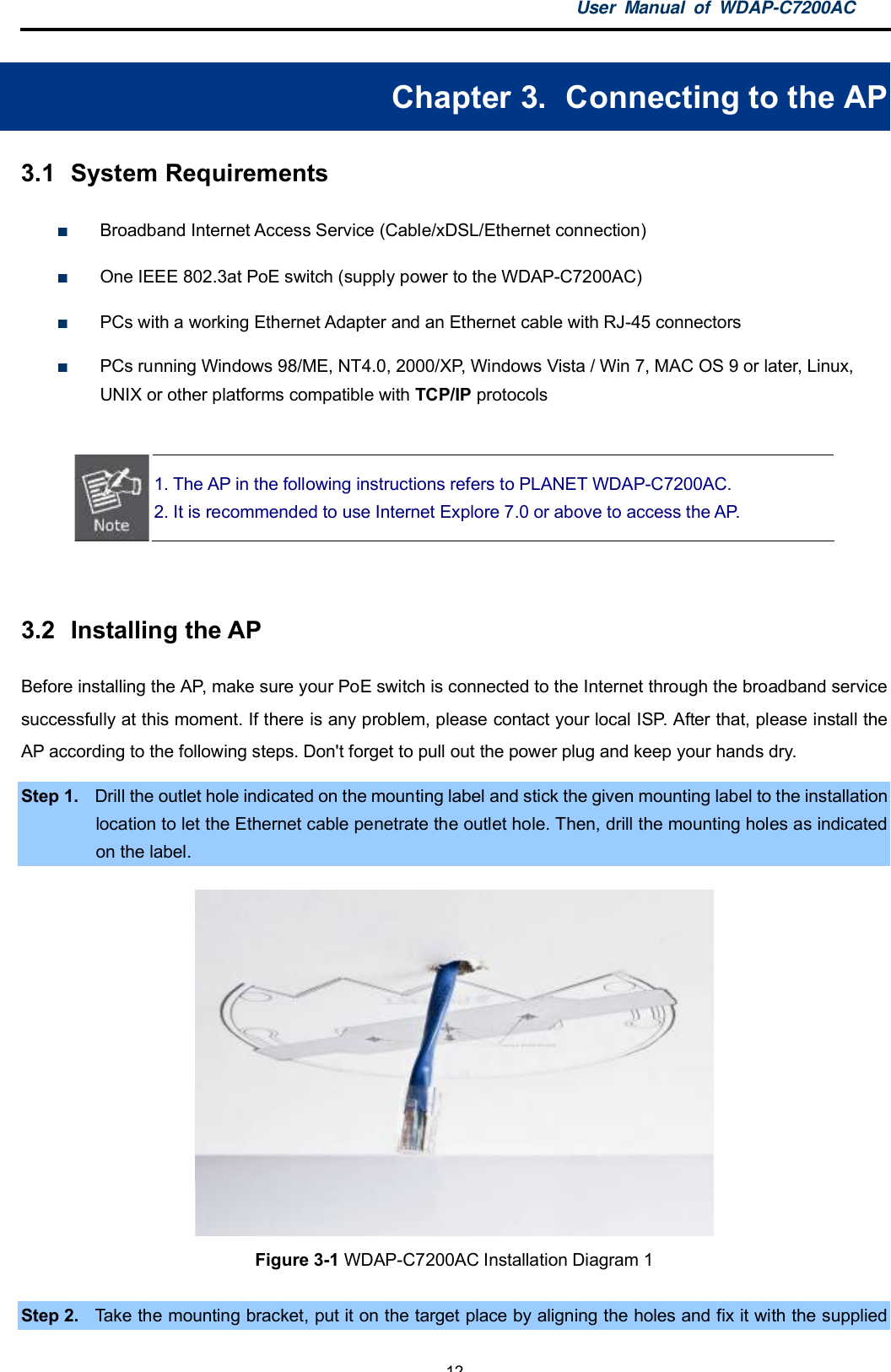 User Manual of WDAP-C7200AC-12-Chapter 3.  Connecting to the AP3.1  System RequirementsBroadband Internet Access Service (Cable/xDSL/Ethernet connection)One IEEE 802.3at PoE switch (supply power to the WDAP-C7200AC)PCs with a working Ethernet Adapter and an Ethernet cable with RJ-45 connectorsPCs running Windows 98/ME, NT4.0, 2000/XP, Windows Vista / Win 7, MAC OS 9 or later, Linux,UNIX or other platforms compatible with TCP/IP protocols1. The AP in the following instructions refers to PLANET WDAP-C7200AC.2. It is recommended to use Internet Explore 7.0 or above to access the AP.3.2  Installing the APBefore installing the AP, make sure your PoE switch is connected to the Internet through the broadband servicesuccessfully at this moment. If there is any problem, please contact your local ISP. After that, please install theAP according to the following steps. Don&apos;t forget to pull out the power plug and keep your hands dry.Step 1. Drill the outlet hole indicated on the mounting label and stick the given mounting label to the installationlocation to let the Ethernet cable penetrate the outlet hole. Then, drill the mounting holes as indicatedon the label.Figure 3-1 WDAP-C7200AC Installation Diagram 1Step 2. Take the mounting bracket, put it on the target place by aligning the holes and fix it with the supplied