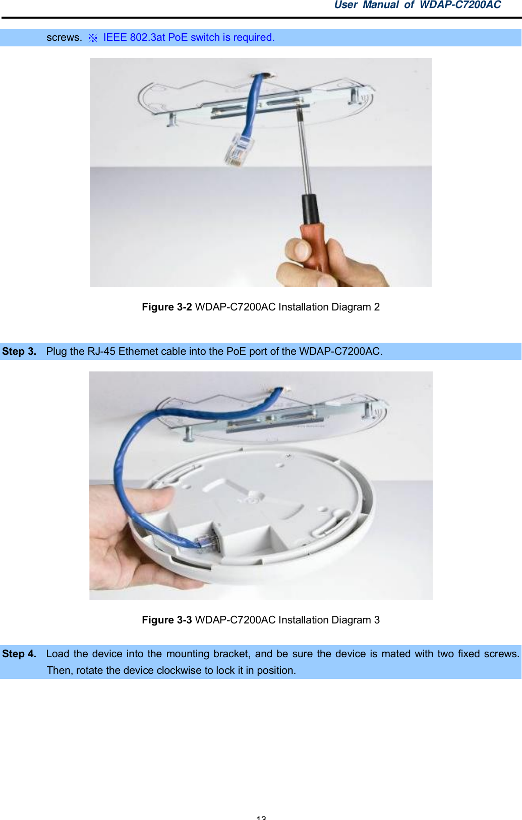 User Manual of WDAP-C7200AC-13-screws.   IEEE 802.3at PoE switch is required.Figure 3-2 WDAP-C7200AC Installation Diagram 2Step 3. Plug the RJ-45 Ethernet cable into the PoE port of the WDAP-C7200AC.Figure 3-3 WDAP-C7200AC Installation Diagram 3Step 4. Load the device into the mounting bracket, and be sure the device is mated with two fixed screws.Then, rotate the device clockwise to lock it in position.