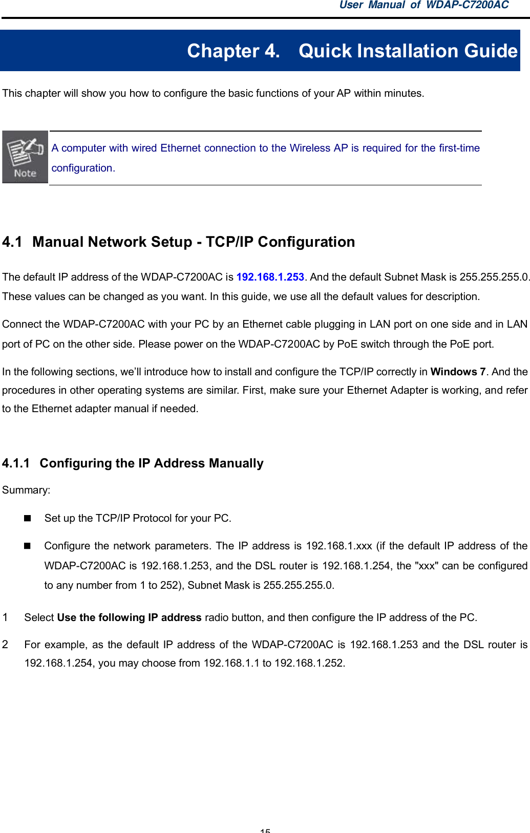 User Manual of WDAP-C7200AC-15-Chapter 4.  Quick Installation GuideThis chapter will show you how to configure the basic functions of your AP within minutes.A computer with wired Ethernet connection to the Wireless AP is required for the first-timeconfiguration.4.1  Manual Network Setup - TCP/IP ConfigurationThe default IP address of the WDAP-C7200AC is 192.168.1.253. And the default Subnet Mask is 255.255.255.0.These values can be changed as you want. In this guide, we use all the default values for description.Connect the WDAP-C7200AC with your PC by an Ethernet cable plugging in LAN port on one side and in LANport of PC on the other side. Please power on the WDAP-C7200AC by PoE switch through the PoE port.In the following sections, well introduce how to install and configure the TCP/IP correctly in Windows 7. And theprocedures in other operating systems are similar. First, make sure your Ethernet Adapter is working, and referto the Ethernet adapter manual if needed.4.1.1  Configuring the IP Address ManuallySummary:  Set up the TCP/IP Protocol for your PC.  Configure the network parameters. The IP address is 192.168.1.xxx (if the default IP address of theWDAP-C7200AC is 192.168.1.253, and the DSL router is 192.168.1.254, the &quot;xxx&quot; can be configuredto any number from 1 to 252), Subnet Mask is 255.255.255.0.1Select Use the following IP address radio button, and then configure the IP address of the PC.2For example, as the default IP address of the WDAP-C7200AC is 192.168.1.253 and the DSL router is192.168.1.254, you may choose from 192.168.1.1 to 192.168.1.252.